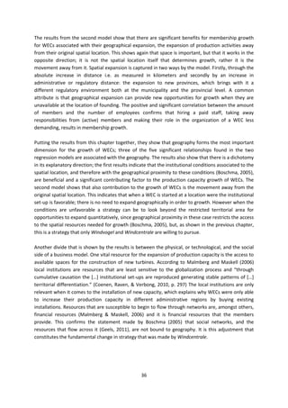 36
The results from the second model show that there are significant benefits for membership growth
for WECs associated with their geographical expansion, the expansion of production activities away
from their original spatial location. This shows again that space is important, but that it works in the
opposite direction; it is not the spatial location itself that determines growth, rather it is the
movement away from it. Spatial expansion is captured in two ways by the model. Firstly, through the
absolute increase in distance i.e. as measured in kilometers and secondly by an increase in
administrative or regulatory distance: the expansion to new provinces, which brings with it a
different regulatory environment both at the municipality and the provincial level. A common
attribute is that geographical expansion can provide new opportunities for growth when they are
unavailable at the location of founding. The positive and significant correlation between the amount
of members and the number of employees confirms that hiring a paid staff, taking away
responsibilities from (active) members and making their role in the organization of a WEC less
demanding, results in membership growth.
Putting the results from this chapter together, they show that geography forms the most important
dimension for the growth of WECs; three of the five significant relationships found in the two
regression models are associated with the geography. The results also show that there is a dichotomy
in its explanatory direction; the first results indicate that the institutional conditions associated to the
spatial location, and therefore with the geographical proximity to these conditions (Boschma, 2005),
are beneficial and a significant contributing factor to the production capacity growth of WECs. The
second model shows that also contribution to the growth of WECs is the movement away from the
original spatial location. This indicates that when a WEC is started at a location were the institutional
set-up is favorable; there is no need to expand geographically in order to growth. However when the
conditions are unfavorable a strategy can be to look beyond the restricted territorial area for
opportunities to expand quantitatively, since geographical proximity in these case restricts the access
to the spatial resources needed for growth (Boschma, 2005), but, as shown in the previous chapter,
this is a strategy that only Windvogel and Windcentrale are willing to pursue.
Another divide that is shown by the results is between the physical, or technological, and the social
side of a business model. One vital resource for the expansion of production capacity is the access to
available spaces for the construction of new turbines. According to Malmberg and Maskell (2006)
local institutions are resources that are least sensitive to the globalization process and “through
cumulative causation the […] institutional set-ups are reproduced generating stable patterns of […]
territorial differentiation.” (Coenen, Raven, & Verbong, 2010, p. 297) The local institutions are only
relevant when it comes to the installation of new capacity, which explains why WECs were only able
to increase their production capacity in different administrative regions by buying existing
installations. Resources that are susceptible to begin to flow through networks are, amongst others,
financial resources (Malmberg & Maskell, 2006) and it is financial resources that the members
provide. This confirms the statement made by Boschma (2005) that social networks, and the
resources that flow across it (Geels, 2011), are not bound to geography. It is this adjustment that
constitutes the fundamental change in strategy that was made by Windcentrale.
 