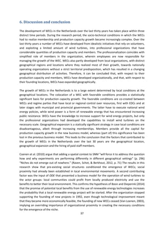37
6. Discussion and conclusion
The development of WECs in the Netherlands over the last thirty years has taken place within three
distinct time periods. During the research period, the socio-technical conditions in which the WECs
had to realize membership and production capacity growth became increasingly complex. Over the
last thirty years a number of WECs have developed from idealistic initiatives that rely on volunteers,
and exploiting a limited amount of wind turbines, into professional organizations that have
considerable quantities of production capacity and members. The professionalization coincides with
simplified role of members in the organization, wherein employees are now responsible for
managing the growth of the WEC. WECs also partly developed from local organizations, with distinct
geographical regions and locations where they realized most of their growth, towards nationally
operating organizations without a strict territorial predisposition, which has resulted in a changing
geographical distribution of activities. Therefore, it can be concluded that, with respect to their
production capacity and members, WECs have developed organizationally, and that, with respect to
their founding locations, WECs have expanded geographically.
The growth of WECs in the Netherlands is to a large extent determined by local conditions at the
geographical locations. The colocation of a WEC with favorable conditions provides a statistically
significant basis for production capacity growth. The favorable conditions are co-created between
WECs and regime parties that have local or regional control over resources, first with EDCs and at
later stages with municipal and provincial governments. The latter have to execute national wind
energy policies, while wind power is a form of renewable energy that has encountered increasing
public resistance. WECs have the knowledge to increase support for wind energy projects, but only
the professional organizations had developed the capabilities to install wind turbines on the
necessary scale. Geographical expansion is a statically significant strategy in case local conditions are
disadvantageous, albeit through increasing memberships. Members provide all the capital for
production capacity growth in the new business model, whereas (part of) this significance has been
lost in the previous business model. This leads to the conclusion that the factors that contributed to
the growth of WECs in the Netherlands over the last 30 years are the geographical location,
geographical expansion and the hiring of paid staff members.
Coenen et al. (2010) argue that adding a spatial context to SNM “will force it to address the question
how and why experiments are performing differently in different geographical settings” (p. 296)
“Niches do not emerge out of nowhere.” (Raven, Schot, & Berkhout, 2012, p. 71) The results in this
research show that pre-existing social structures conditioned the emergence of WECs; social
proximity had already been established in local environmental movements. A second contributing
factor was the input of ODE that presented a business model for the operation of wind turbines to
the actor groups: local communities could profit from locally produced electricity and use the
benefits to better their local environment. This confirms the hypothesis of Boon and Dieperink (2014)
that the promise of potential local benefits from the use of renewable energy technologies increases
the probability that a local renewable energy project will be started. After the organization stopped
supporting the founding of new projects in 1992, even though technological improvement meant
that they became more economically feasible, the founding of new WECs ceased (Van Loenen, 2003),
implying an overriding importance of organizational proximity in creating the necessary conditions
for the emergence of the niche.
 