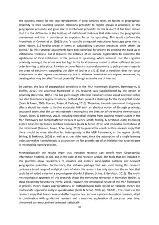 38
The business model for the local development of wind turbines relies on factors in geographical
proximity to their founding location. Relational proximity to regime groups is promoted by this
geographical proximity and gives rise to institutional proximity. In this research it has been shown
that it is the difference in the build-up of institutional thickness that determines the geographical
unevenness and that it constitutes an important factor for up-scaling. This result confirms the
hypothesis of Coenen et al. (2012) that “a spatially variegated institutional landscape gives rise to
some regions […] forging ahead in terms of sustainability transition processes while others lag
behind.” (p. 975) Strategy adjustments have been beneficial for growth by avoiding the build-up of
institutional thickness, but it required the entrance of an outside organization to overcome the
significance of local institutions in the process of up-scaling, which indicates that the cognitive
proximity amongst the actors was too high in the local business model to allow sufficient second-
order learning to take place. A switch occurred from institutional proximity to policy-makers towards
the users of electricity, supporting the claim of Dóci et al (2015) that a transition does not occur
everywhere in the regime simultaneously but in different interlinked sub-regime structures, by
creating what may be called “virtual proximity” through extensive use of internet.
To address the lack of geographical sensitivity in the MLP framework (Coenen, Benneworth, &
Truffer, 2012), the analytical framework in this research was supplemented by the notion of
proximity (Boschma, 2005). This has given insight into how transitions come about and how niches
can start to influence regime structures, both of which present a challenge for the local-global model
(Geels & Raven, 2006; Coenen, Raven, & Verbong, 2010). Therefore, I would recommend that greater
efforts should be made to further elaborate MLP with an absolute notion of through proximity,
because it seems that the current research is moving into the direction of the relative view on space
(Raven, Schot, & Berkhout, 2012). Including theoretical insights from business model studies in the
MLP framework can compensate for the lack of agency (Smith, Stirling, & Berkhout, 2005) by making
explicit how entrepreneurs combine resources (Geels & Schot, 2010) and innovative institutions at
the micro level (Coenen, Raven, & Verbong, 2010). In general the results in this research imply that
there should be more attention for heterogeneity in the MLP framework, at the regime (Smith,
Stirling, & Berkhout, 2005) as well as at the niche level, since the assumption of a single learning
trajectory makes it problematic to account for the fast growth rate of an initiative that takes no part
in the ongoing learning process.
Methodologically the results imply that transition research can benefit from Geographical
Information Systems, or GIS, and in the case of this research ArcGIS. The tools that are included in
this platform allow researchers to visualize and explore socio-spatial patterns and relevant
geographical quantities. Furthermore, the software package that was used during this research
contains a broad range of analytical tools, of which this research has only scratched the surface, that
could be of added value for a second-generation MLP (Raven, Schot, & Berkhout, 2012). The multi-
methodological approach of this research shows the continuing relevance in transition studies to
cross disciplinary boundaries (Perez, 2010). However, the ontological nature of the MLP framework
in process theory makes appropriateness of methodological tools based on variance theory like
multivariate regression analysis questionable (Geels & Schot, 2010, pp. 91-101). The results in this
research imply that linear cause-and-effect approaches can have a place in transition research, albeit
in combination with qualitative research and a narrative explanation of processes over time.
Uncovered patterns can then be tested statistically.
 