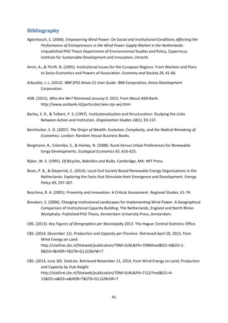 41
Bibliography
Agterbosch, S. (2006). Empowering Wind Power: On Social and Institutional Conditions Affecting the
Performance of Entrepreneurs in the Wind Power Supply Market in the Netherlands.
Unpublished PhD Thesis Department of Environmental Studies and Policy, Copernicus
Institute for Sustainable Development and Innovation, Utrecht.
Amin, A., & Thrift, N. (1995). Institutional Issues for the European Regions: From Markets and Plans
to Socio-Economics and Powers of Association. Economy and Society 24, 41-66.
Arbuckle, J. L. (2012). IBM SPSS Amos 21 User Guide. IBM Corporation, Amos Development
Corporation.
ASN. (2015). Who Are We? Retrieved Januray 9, 2015, from About ASN Bank:
http://www.asnbank.nl/particulier/wie-zijn-wij.html
Barley, S. R., & Tolbert, P. S. (1997). Institutionalization and Structuration: Studying the Links
Between Action and Institution. Organization Studies 18(1), 93-117.
Beinhocker, E. D. (2007). The Origin of Wealth: Evolution, Complexity, and the Radical Remaking of
Economics. London: Random House Business Books.
Bergmann, A., Colombo, S., & Hanley, N. (2008). Rural Versus Urban Preferences for Renewable
Eergy Developments. Ecological Economics 65, 616-625.
Bijker, W. E. (1995). Of Bicycles, Bakelites and Bulbs. Cambridge, MA: MIT Press.
Boon, P. B., & Dieperink, C. (2014). Local Civil Society Based Renewable Energy Organizations in the
Netherlands: Exploring the Facts that Stimulate their Emergence and Development. Energy
Policy 69, 297-307.
Boschma, R. A. (2005). Proximity and Innovation: A Critical Assessment. Regional Studies, 61-74.
Breukers, S. (2006). Changing Institutional Landscapes for Implementing Wind Power. A Geographical
Comparison of Institutional Capacity Building: The Netherlands, England and North Rhine-
Westphalia. Published PhD Thesis, Amsterdam University Press, Amsterdam.
CBS. (2013). Key Figures of Demgraphics per Municipalty 2013. The Hague: Central Statistics Office.
CBS. (2014, December 12). Production and Capacity per Province. Retrieved April 10, 2015, from
Wind Energy on Land:
http://statline.cbs.nl/Statweb/publication/?DM=SLNL&PA=70960ned&D1=6&D2=1-
8&D3=l&HDR=T&STB=G1,G2&VW=T
CBS. (2014, June 30). StatLine. Retrieved November 11, 2014, from Wind Energy on Land; Production
and Capacity by Hub Height:
http://statline.cbs.nl/Statweb/publication/?DM=SLNL&PA=71227ned&D1=4-
12&D2=a&D3=a&HDR=T&STB=G1,G2&VW=T
 