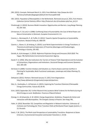 42
CBS. (2015). Concepts. Retrieved March 11, 2015, from Methods: http://www.cbs.nl/nl-
NL/menu/methoden/begrippen/default.htm?ConceptID=658
CBS. (2015). Population of Municipalities in the Netherlands. Retrieved January 6, 2015, from Historic
Collection Central Statistics Office: http://historisch.cbs.nl/resultaten.php?nav_id=2-0
Chesbrough, H. (2010). Business Model Innovation: Opportunities and Barriers. Long Range Planning
43, 354–363.
Christensen, P., & Lund, H. (1998). Conflicting Views of Sustainability: the Case of Wind Power and
Nature Conservation in Denmark. European Environment 8, 1-6.
Coenen, L., Benneworth, P., & Truffer, B. (2012). Toward a Spatial Perspective on Sustainability
Transitions. Research Policy 41, 968-979.
Coenen, L., Raven, R., & Verbong, G. (2010). Local Niche Experimentation in Energy Transitions: A
Theoretical and Empirical Exploration of Proximity Advantages and Disadvantages.
Technology in Society, 295-302.
Daniëls, B., & Kruitwagen, S. (2010). Reference Projection Energy and Emissions 2010-2020. The
Hague: PBL Netherlands Environmental Assessment Agency.
David, P. A. (1994). Why Are Institutions the 'Carriers of History'? Path Dependence and the Evolution
of Conventions, Organizations and Institutions. Structural Change and Economic Dynamics
5(2), 205-220.
De Groot, R. (2006). Function-Analysis and Valuation as a Tool to Assess Land Use Conflicts in
Planning for Sustainable, Multi-Functional Landscapes. Landscape and Urban Planning 75,
175–186.
Deltawind. (2015). Partners. Retrieved January 17, 2015, from Organization:
http://www.deltawind.nl/organisatie/cooperatie/partners
Dóci, G., Vasileiadou, E., & Petersen, A. (2015). Exploring the Transition Potential of Renewable
Energy Communities. Futures 66, 85-95.
Echo. (2014, September 24). Further Research Into Locations Wind Turbines for the Restructuring of
Wind Energy on Land. Notification. Province of Noord-Holland.
Elzenga, H., & Schwencke, A. M. (2014). Energy Cooperatives: Ambitions, Prospects for Action and
Interaction with Municipalities. The Energetic Society in Practice. Den Haag: PBL.
Faber, A. (2010, November 19). Competition and Regulation in Network Industries. Coherence of
Institutes and Technology for Three Transition Paths of Distributed Power Supply Systems, 1-
23. Brussels.
Geels, F. W. (2011). The Multi-Level Perspective on Sustainability Transitions: Responses to Seven
Criticisms. Environmental Innovation and Societal Transitions 1, 24-40.
 