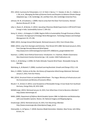 44
IPCC. (2012). Summary for Policymakers. In C. B. Field, V. Barros, T. F. Stocker, D. Qin, D. J. Dokken, K.
L. Ebi, et al., Managing the Risks of Extreme Events and Disasters to Advance Climate Change
Adaptation (pp. 1-19). Cambridge, UK, and New York, USA: Cambridge University Press.
Johnson, M. W., & Suskewicz, J. (2009). How to Jump-Start the Clean-Tech Economy. Harvard
Business Review 87, 52–60.
Jolly, S., Raven, R., & Romijn, H. (2012). Upscaling of Business Model Experiments in Off-Grid PV Solar
Energy in India. Sustainability Science 7, 199–212.
Kemp, R., Schot, J., & Hoogma, R. (1998). Regime Shifts to Sustainability Through Processes of Niche
Formation: the Approach of Strategic Niche Management. Technology Analysis and Strategic
Management 10, 175-196.
KNMI. (2015). Average Annual Wind Speeds. Retrieved January 6, 2015, from Climate Atlas.
KNMI. (2015). Long-Term Averages and Extremes, Time-Period 1971-2000. Retrieved January 6, 2015,
from Average Annualy Measured Wind Speed:
http://www.knmi.nl/klimatologie/normalen1971-2000/wind_jaargemiddelde.html
Kooiman, J. (1993). Socio-Political Governance: Introduction. In J. Kooiman, Modern Governance.
New Government-Society Interaction (pp. 1-8). London: SAGE Publications Ltd.
Krohn, S., & Damborg, S. (1999). On Public Attitudes Towards Wind Power. Renewable Energy 16,
954-960 .
Malmberg, A., & Maskell, P. (2006). Localized Learning Revisited. Growth and Change 37(1), 1-18.
Mars, H. (2003). Turbines at the Nes: the History of Cooperative Wind Energy Waterand. Retrieved
January 5, 2015, from Our History.
MIE. (2014). Structural Vision on Land-Based Wind Power . The Hague: Ministry of Infrastructure and
the Environment and Ministry of Economic Affairs.
Musall, F. D., & Kuik, O. (2011). Local Acceptance of Renewable Energy: A Case Study from Southeast
Germany. Energy Policy 39, 3252-3260.
NDSMEnergie. (2015). Retrieved January 14, 2015, from What Does it Cost to Become a Member?:
http://www.ndsmenergie.nl/
NIMA. (2000). Department of Defense World Geodetic System 1984: Its Defenition and Relationships
with Local Geodetic Systems. Reston, VA: National Imagery and Mapping Agency.
OnzeEnergie. (2015). Retrieved January 14, 2015, from Becoming a Member:
http://www.onzeenergie.dds.nl/wordpress/?page_id=14
Osterwalder, A., & Pigneur, Y. (2010). Business Model Generation. Hoboken, New Yersey: John Wiley
& Sons, Inc.
 