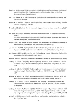 46
Stepek, A., & Wijnant, I. L. (2011). Interpolating Wind Speed Normals from the Sparse Dutch Network
to a High Resolution Grid Using Local Roughness from Land Use Maps. De Bilt: Royal
Netherlands Meteorological Institute.
Stock, J., & Watson, M. W. (2007). Introduction to Econometrics: International Edition. Boston, MA:
Pearson Education, Inc.
Storper, M., & Venables, A. J. (2004). Buzz: Face-To-Face Contact and the Urban Economy. Journal of
Economic Geography 4, 351-370.
Teece, D. J. (2010). Business Models, Business Strategy and Innovation. Long Range Planning 43, 172-
194.
The World Bank. (2014). World Bank Open Data. Retrieved December 16, 2014, from Population
Density:
http://data.worldbank.org/indicator/EN.POP.DNST?order=wbapi_data_value_2013+wbapi_d
ata_value+wbapi_data_value-last&sort=desc
Triodos. (2015). Who We Are. Retrieved January 9, 2015, from One of the Most Sustainable Banks of
the World: https://www.triodos.nl/nl/over-triodos-bank/wie-wij-zijn/
Van Loenen, L. G. (2003). Fighting for Wind Turbines: On Wind Cooperatives in the Netherlands.
Unpublished PhD Thesis Environment and Society Sciences, Utrecht University, Utrecht.
van Rixoort, K. (2013, July 26). Interview with Monique Sweep, Director of Deltawind. The Transition
to Renewable Energy is Inevitable. Eiland-Nieuws.
Verbong, G. (2001). A Matter of Perseverance: Renewable Energy in the Netherlands. Boxtel: Aeneas.
Verbong, G., & Geels, F. W. (2007). The Ongoing Energy Transition: Lessons From a Socio-Technical
Multi-Level Analysis of the Dutch Electricity System (1960–2004). Energy Policy 35, 1025–
1037.
Verbong, G., & Geels, F. W. (2007). The Ongoing Energy Transition: Lessons from a Socio-Technical,
Multi-Level Analysis of the Dutch Electricity System 1960-2004. Energy Policy 35(2), 1025-
1037.
Verbong, G., & Geels, F. W. (2010). Exploring Sustainability Transitions in the Electricity Sector with
Socio-Technical Pathways. Technological Forecasting & Social Change, 1214–1221.
Verbong, G., & Loorbach, D. (2012). Introduction. In G. Verbong, & D. Loorbach, Governing the
Energy Transition: Reality, Illusion or Necessity? (pp. 1-23). New York, USA, and Abingdon,
UK: Routledge.
Verbong, G., Geels, F. W., & Raven, R. (2008). Multi-Niche Analysis of Dynamics and Policies in Dutch
Renewable Energy Innovation Journeys (1970–2006): Hype-cycles, Closed Networks and
Technology-focused Learning. Technology Analysis & Strategic Management 20(5), 555-573.
Weiss, R. S. (1995). Learning from Strangers: The Art and Method of Qualitative Interview Studies.
New York: Free Press.
 