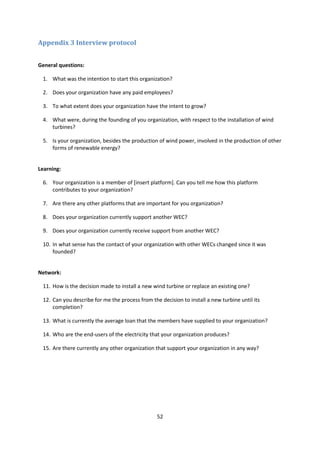 52
Appendix 3 Interview protocol
General questions:
1. What was the intention to start this organization?
2. Does your organization have any paid employees?
3. To what extent does your organization have the intent to grow?
4. What were, during the founding of you organization, with respect to the installation of wind
turbines?
5. Is your organization, besides the production of wind power, involved in the production of other
forms of renewable energy?
Learning:
6. Your organization is a member of [insert platform]. Can you tell me how this platform
contributes to your organization?
7. Are there any other platforms that are important for you organization?
8. Does your organization currently support another WEC?
9. Does your organization currently receive support from another WEC?
10. In what sense has the contact of your organization with other WECs changed since it was
founded?
Network:
11. How is the decision made to install a new wind turbine or replace an existing one?
12. Can you describe for me the process from the decision to install a new turbine until its
completion?
13. What is currently the average loan that the members have supplied to your organization?
14. Who are the end-users of the electricity that your organization produces?
15. Are there currently any other organization that support your organization in any way?
 