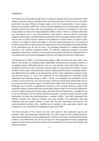 iv
Summary
The transition to a sustainable energy system is a defining challenge of the current generation. Wind
energy is expected to play an important role in this sustainable future. At the same time, the Dutch
government has great difficulty achieving targets set for the implementation of new capacity,
because current policies suffer from a lack of social embedding and the resulting public resistance.
Empirical research has shown that local participation can increase the acceptance of new wind
energy projects and why wind energy cooperatives (WECs), wherein citizens i.e. members collectively
own and operate one or more wind turbine(s), could provide a business form to successfully
implement wind energy in the Netherlands and contribute to the sustainable energy transition. WECs
may be seen as specific business models for the exploitation of wind turbines, but there is great
variation in the degree to which they appear in the Dutch energy landscape e.g. in the amount of
members and production capacity they have. Which factors have contributed to the growth of WECs
in the Netherlands over the last 30 years? The prevailing framework for studying sustainable
transitions, the multilevel perspective (MLP), has difficulty addressing questions concerning
geographical unevenness. Therefore, in this research the analytical framework is supplemented by a
conceptual notion from economic geography; proximity, and insights from business model theory.
The development of WECs in the Netherlands between 1986 and 2014 took place within three
distinct time periods; an emergence phase (1986-1996), characterized by monopoly conditions, a
consolidation phase (1997-2012) and the entry of a new business model (2013-2014), both in a
competitive electricity market. During the research period, the socio-technical conditions in which
the WECs had to realize membership and production capacity growth became increasingly complex.
Two different business models can be distinguished, the first, which signaled the emergence of the
socio-technical system, or niche, was introduced by the Organization for Renewable Energy
(Organisatie voor Duurzame Energy, or ODE, in Dutch), and propagates the exploitation of wind
turbines in local communities. The second business model was introduced by Windcentrale and has
no connection with any specific region in the Netherlands. WECs that use the former model, except
Windvogel, rely on factors in geographical proximity to their founding location to expand their
production capacity, whereas WECs that use the latter business model do not have this dependence
on local conditions. Expansion to other regions decreases the local dependence, a strategy first put
to use by Windvogel, and can thereby contribute to growth. A second important business model
development has been the professionalization a number of WECs. These WECs developed from
idealistic initiatives that relied on volunteers and active members into organizations with paid
employees that have greater abilities to cope with the more demanding circumstances. The
professionalization coincides with a simplified role of members in the organization, wherein paid
employees are now responsible for managing the growth of the WEC.
The main conclusions of this research are that, with respect to their production capacity and
members, WECs have developed organizationally, and, with respect to their founding locations,
WECs have expanded their activities geographically. The factors that have contributed to the growth
of WECs in the Netherlands over the last 30 years are their geographical location, geographical
expansion and the hiring of paid staff members, which enabled them to increase both members and
production capacity.
 
