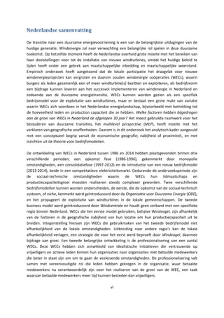 vi
Nederlandse samenvatting
De transitie naar een duurzame energievoorziening is een van de belangrijkste uitdagingen van de
huidige generatie. Windenergie zal naar verwachting een belangrijke rol spelen in deze duurzame
toekomst. Op hetzelfde moment heeft de Nederlandse overheid grote moeite met het bereiken van
haar doelstellingen voor tot de installatie van nieuwe windturbines, omdat het huidige beleid te
lijden heeft onder een gebrek aan maatschappelijke inbedding en maatschappelijke weerstand.
Empirisch onderzoek heeft aangetoond dat de lokale participatie het draagvlak voor nieuwe
windenergieprojecten kan vergroten en daarom zouden windenergie coöperaties (WECs), waarin
burgers als leden gezamenlijk een of meer windturbine(s) bezitten en exploiteren, als bedrijfsvorm
een bijdrage kunnen leveren aan het succesvol implementeren van windenergie in Nederland en
zodoende aan de duurzame energietransitie. WECs kunnen worden gezien als een specifiek
bedrijsmodel voor de exploitatie van windturbines, maar er bestaat een grote mate van variatie
waarin WECs zich voordoen in het Nederlandse energielandschap, bijvoorbeeld met betrekking tot
de hoeveelheid leden en production capaciteit die ze hebben. Welke factoren hebben bijgedragen
aan de groei van WECs in Nederland de afgelopen 30 jaar? Het meest gebruikte raamwerk voor het
bestuderen van duurzame transities, het multilevel perspective (MLP), heeft moeite met het
verklaren van geografische oneffenheden. Daarom is in dit onderzoek het analytisch kader aangevuld
met een conceptueel begrip vanuit de economische geografie; nabijheid of proximiteit, en met
inzichten uit de theorie voor bedrijfsmodellen.
De ontwikkeling van WECs in Nederland tussen 1986 en 2014 hebben plaatsgevonden binnen drie
verschillende perioden; een opkomst fase (1986-1996), gekenmerkt door monopolie
omstandigheden, een consolidatiefase (1997-2012) en de introductie van een nieuw bedrijfsmodel
(2013-2014), beide in een competitatieve elektriciteitsmarkt. Gedurende de onderzoeksperiode zijn
de sociaal-technische omstandigheden waarin de WECs hun lidmaatschaps en
productiecapaciteitsgroei moesten realiseren steeds complexer geworden. Twee verschillende
bedrijfsmodellen kunnen worden onderscheiden, de eerste, die de opkomst van de sociaal-technisch
systeem, of niche, kenmerkt werd geïntroduceerd door de Organisatie voor Duurzame Energie (ODE),
en het propageert de exploitatie van windturbines in de lokale gemeenschappen. De tweede
business model werd geïntroduceerd door Windcentrale en houdt geen verband met een specifieke
regio binnen Nederland. WECs die het eerste model gebruiken, behalve Windvogel, zijn afhankelijk
van de factoren in de geografische nabijheid van hun locatie om hun productiecapaciteit uit te
breiden. Integenstelling hiervan zijn WECs die gebruikmaken van het tweede bedrijfsmodel niet
afhankelijkheid van de lokale omstandigheden. Uitbreiding naar andere regio's kan de lokale
afhankelijkheid verlagen, een strategie die voor het eerst werd beproeft door Windvogel, daarmee
bijdrage aan groei. Een tweede belangrijke ontwikkeling is de professionalisering van een aantal
WECs. Deze WECs hebben zich ontwikkeld van idealistische initiatieven die vertrouwnde op
vrijwilligers en actieve leden binnen hun organisaties naar organisaties met betaalde medewerkers
die beter in staat zijn om om te gaan de veeleisende omstandigheden. De professionalisering valt
samen met vereenvoudigde rol die leden hebben gekregen in de organisatie, waar betaalde
medewerkers nu verantwoordelijk zijn voor het realiseren van de groei van de WEC, een taak
waaraan betaalde medewerkers meer tijd kunnen besteden dan vrijwilligers.
 