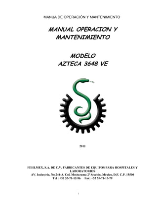 1 
MANUA DE OPERACIÓN Y MANTENIMIENTO 
MANUAL OPERACION Y 
MANTENIMIENTO 
MODELO 
AZTECA 3648 VE 
2011 
FEHLMEX, S.A. DE C.V. FABRICANTES DE EQUIPOS PARA HOSPITALES Y LABORATORIOS 
AV. Industria, No.244-A, Col. Moctezuma 2ª Sección, México, D.F. C.P. 15500 
Tel : +52 55-71-12-96 Fax: +52 55-71-13-79  