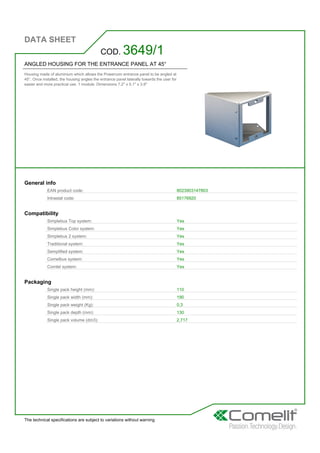 DATA SHEET
The technical specifications are subject to variations without warning
ANGLED HOUSING FOR THE ENTRANCE PANEL AT 45°
Housing made of aluminium which allows the Powercom entrance panel to be angled at
45°. Once installed, the housing angles the entrance panel laterally towards the user for
easier and more practical use. 1 module. Dimensions 7.2'' x 5.1'' x 3.9''
COD. 3649/1
General info
EAN product code: 8023903147803
Intrastat code: 85176920
Compatibility
Simplebus Top system: Yes
Simplebus Color system: Yes
Simplebus 2 system: Yes
Traditional system: Yes
Semplified system: Yes
Comelbus system: Yes
Comtel system: Yes
Packaging
Single pack height (mm): 110
Single pack width (mm): 190
Single pack weight (Kg): 0,3
Single pack depth (mm): 130
Single pack volume (dm3): 2,717
 