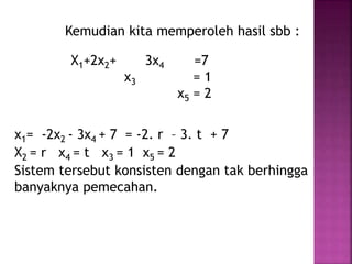 Kemudian kita memperoleh hasil sbb :
X1+2x2+ 3x4 =7
x3 = 1
x5 = 2
x1= -2x2 - 3x4 + 7 = -2. r – 3. t + 7
X2 = r x4 = t x3 = 1 x5 = 2
Sistem tersebut konsisten dengan tak berhingga
banyaknya pemecahan.
 