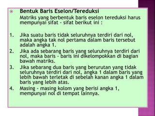  Bentuk Baris Eselon/Tereduksi
Matriks yang berbentuk baris eselon tereduksi harus
mempunyai sifat - sifat berikut ini :
1. Jika suatu baris tidak seluruhnya terdiri dari nol,
maka angka tak nol pertama dalam baris tersebut
adalah angka 1.
2. Jika ada sebarang baris yang seluruhnya terdiri dari
nol, maka baris - baris ini dikelompokkan di bagian
bawah matriks.
3. Jika sebarang dua baris yang berurutan yang tidak
seluruhnya terdiri dari nol, angka 1 dalam baris yang
lebih bawah terletak di sebelah kanan angka 1 dalam
baris yang lebih atas.
4. Masing - masing kolom yang berisi angka 1,
mempunyai nol di tempat lainnya.
 