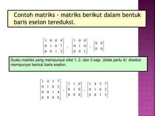 Contoh matriks - matriks berikut dalam bentuk
baris eselon tereduksi.


























0
0
0
0
,
1
0
0
0
1
0
0
0
1
,
3
1
0
0
7
0
1
0
4
0
0
1
































5
1
0
0
2
6
1
0
7
3
4
1
,
0
0
0
0
1
0
0
1
1
,
0
0
0
0
4
1
0
0
2
6
1
0
7
3
4
1
Suatu matriks yang mempunyai sifat 1, 2, dan 3 saja (tidak perlu 4) disebut
mempunyai bentuk baris eselon.
 