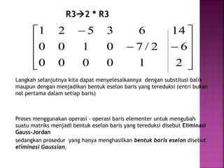 R32 * R3













2
1
0
0
0
0
6
2
/
7
0
1
0
0
14
6
3
5
2
1
Langkah selanjutnya kita dapat menyelesaikannya dengan substitusi balik
maupun dengan menjadikan bentuk eselon baris yang tereduksi (entri bukan
nol pertama dalam setiap baris)
Proses menggunakan operasi - operasi baris elementer untuk mengubah
suatu matriks menjadi bentuk eselon baris yang tereduksi disebut Eliminasi
Gauss-Jordan
sedangkan prosedur yang hanya menghasilkan bentuk baris eselon disebut
eliminasi Gaussian.
 