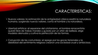 CARACTERISTICAS:
• Nuevos valores: la estimación de la antigüedad clásica exaltó la naturaleza
humana, surgiendo nuevos valores, como el hombre y la naturaleza.
• Libertad artística: al separarse del cristianismo, el hombre renacentista
quedó libre de trabas morales y guiado por un afán de belleza, elige
modelos desnudos y cultiva la perfección de las formas.
• Corrupción de las costumbres: el apego por los goces terrenales y la
debilidad del sentimiento religioso crearon una sociedad cruel y ambiciosa.
 