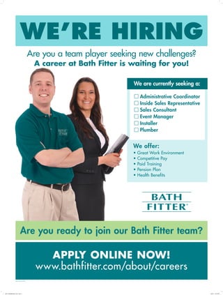 WE’RE HIRING
Are you a team player seeking new challenges?
A career at Bath Fitter is waiting for you!
APPLY ONLINE NOW!
www.bathfitter.com/about/careers
We offer:
• Great Work Environment
• Competitive Pay
• Paid Training
• Pension Plan
• Health Benefits
Administrative Coordinator
Inside Sales Representative
Sales Consultant
Event Manager
Installer
Plumber
Are you ready to join our Bath Fitter team?
We are currently seeking a:
©2014 BATH FITTER
5763_TemplatePoster_8.5x11.indd 1 12/2/14 10:47 AM
 