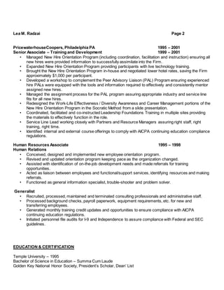 Lea M. Radzai Page 2
PricewaterhouseCoopers, Philadelphia PA 1995 – 2001
Senior Associate – Training and Development 1999 – 2001
• Managed New Hire Orientation Program (including coordination, facilitation and instruction) ensuring all
new hires were provided information to successfully assimilate into the Firm.
• Expanded New Hire Orientation Program providing participants with live technology training.
• Brought the New Hire Orientation Program in-house and negotiated lower hotel rates, saving the Firm
approximately $1,000 per participant.
• Developed a workshop to complement the Peer Advisory Liaison (PAL) Program ensuring experienced
hire PALs were equipped with the tools and information required to effectively and consistently mentor
assigned new hires.
• Managed the assignment process for the PAL program assuring appropriate industry and service line
fits for all new hires.
• Redesigned the Work-Life Effectiveness / Diversity Awareness and Career Management portions of the
New Hire Orientation Program in the Socratic Method from a slide presentation.
• Coordinated, facilitated and co-instructed Leadership Foundations Training in multiple sites providing
the materials to effectively function in the role.
• Service Line Lead working closely with Partners and Resource Managers assuring right staff, right
training, right time.
• Identified internal and external course offerings to comply with AICPA continuing education compliance
regulations.
Human Resources Associate 1995 – 1998
Human Relations
• Conceived, designed and implemented new employee orientation program.
• Revised and updated orientation program keeping pace as the organization changed.
• Assisted with identification of on-the-job development needs and made referrals for training
opportunities.
• Acted as liaison between employees and functional/support services, identifying resources and making
referrals.
• Functioned as general information specialist, trouble-shooter and problem solver.
Generalist
• Recruited, processed, maintained and terminated consulting professionals and administrative staff.
• Processed background checks, payroll paperwork, equipment requirements, etc. for new and
transferring employees.
• Generated monthly training credit updates and opportunities to ensure compliance with AICPA
continuing education regulations.
• Initiated personnel file audits for I-9 and Independence to assure compliance with Federal and SEC
guidelines.
EDUCATION & CERTIFICATION
Temple University – 1995
Bachelor of Science in Education – Summa Cum Laude
Golden Key National Honor Society, President’s Scholar, Dean’ List
 
