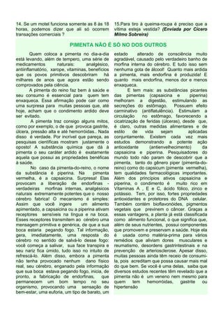 14. Se um motel funciona somente as 8 às 18       15.Para tiro à queima-roupa é preciso que a
horas, podemos dizer que ali só ocorrem           vítima esteja vestida? (Enviada por Cícero
transações comerciais ?                           Milmo Sobreira)

                           PIMENTA NÃO É SÓ NO DOS OUTROS
        Quem coloca a pimenta no dia-a-dia        estado      alterado de consciência muito
está levando, além de tempero, uma série de       agradável, causado pelo verdadeiro banho de
medicamentos         naturais:     analgésico,    morfina interna do cérebro. E tudo isso sem
antiinflamatório, xarope, vitaminas, benefícios   nenhuma gota de álcool! Quanto mais ardida
que os povos primitivos descobriram há            a pimenta, mais endorfina é produzida! E
milhares de anos que agora estão sendo            quanto mais endorfina, menos dor e menos
comprovados pela ciência.                         enxaqueca.
        A pimenta do reino faz bem à saúde e              E tem mais: as substâncias picantes
seu consumo é essencial para quem tem             das pimentas (capsaicina e             piperina)
enxaqueca. Essa afirmação pode cair como          melhoram a digestão, estimulando as
uma surpresa para muitas pessoas que, até         secreções do estômago. Possuem efeito
hoje, acham que o condimento ardido deve          carminativo (antiflatulência). Estimulam a
ser evitado.                                      circulação     no estômago, favorecendo a
         A pimenta traz consigo alguns mitos,     cicatrização de feridas (úlceras), desde que,
como por exemplo, o de que provoca gastrite,      é claro, outras medidas alimentares e de
úlcera, pressão alta e até hemorróidas.. Nada     estilo    de    vida    sejam        aplicadas
disso é verdade. Por incrível que pareça, as      conjuntamente. Existem cada vez mais
pesquisas científicas mostram justamente o        estudos demonstrando a potente ação
oposto! A substância química que dá à             antioxidante      (antienvelhecimento)        da
pimenta o seu caráter ardido é exatamente         capsaicina e piperina. Pesquisadores do
aquela que possui as propriedades benéficas       mundo todo não param de descobrir que a
à saúde.                                          pimenta, tanto do gênero piper (pimenta-do-
         No caso da pimenta-do-reino, o nome      reino) como do capsicum (pimenta vermelha),
da substância é piperina. Na           pimenta    tem qualidades farmacológicas importantes.
vermelha, é a capsaicina. Surpresa! Elas          Além dos princípios ativos capsaicina e
provocam a liberação de endorfinas -              piperina, o condimento é muito rico em
verdadeiras morfinas internas, analgésicos        Vitaminas A , E e C, ácido fólico, zinco e
naturais extremamente potentes que o nosso        potássio. Tem, por isso, fortes propriedades
cérebro fabrica! O mecanismo é simples:           antioxidantes e protetores do DNA celular.
Assim que você ingere            um alimento      Também contém bioflavonóides, pigmentos
apimentado, a capsaicina ou a piperina ativam     vegetais que previnem o câncer. Graças a
receptores sensíveis na língua e na boca.         essas vantagens, a planta já está classificada
Esses receptores transmitem ao cérebro uma        como alimento funcional, o que significa que,
mensagem primitiva e genérica, de que a sua       além de seus nutrientes, possui componentes
boca estaria pegando fogo. Tal informação,        que promovem e preservam a saúde. Hoje ela
gera, imediatamente, uma resposta do              é usada como matéria-prima para vários
cérebro no sentido de salvá-lo desse fogo:        remédios que aliviam dores musculares e
você começa a salivar, sua face transpira e       reumatismo, desordens gastrintestinais e na
seu nariz fica úmido, tudo isso no intuito de     prevenção de arteriosclerose. Apesar disso,
refrescá-lo. Além disso, embora a pimenta         muitas pessoas ainda têm receio de consumi-
não tenha provocado nenhum dano físico            la, pois acreditam que possa causar mais mal
real, seu cérebro, enganado pela informação       do que bem. Se você é uma delas, saiba que
que sua boca estava pegando fogo, inicia, de      diversos estudos recentes têm revelado que a
pronto, a fabricação de endorfinas,        que    pimenta não é um veneno nem mesmo para
permanecem um bom tempo no seu                    quem      tem    hemorróidas,     gastrite    ou
organismo, provocando uma sensação de             hipertensão
bem-estar, uma euforia, um tipo de barato, um
 