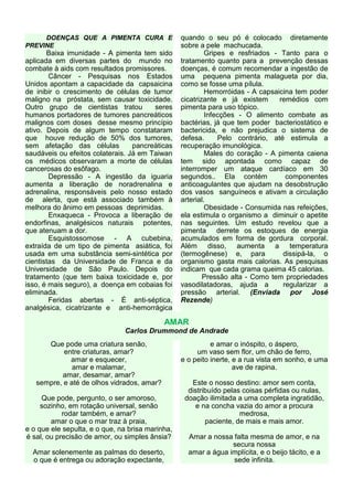 DOENÇAS QUE A PIMENTA CURA E                 quando o seu pó é colocado diretamente
PREVINE                                           sobre a pele machucada.
       Baixa imunidade - A pimenta tem sido                Gripes e resfriados - Tanto para o
aplicada em diversas partes do mundo no           tratamento quanto para a prevenção dessas
combate à aids com resultados promissores.        doenças, é comum recomendar a ingestão de
        Câncer - Pesquisas nos Estados            uma pequena pimenta malagueta por dia,
Unidos apontam a capacidade da capsaicina         como se fosse uma pílula.
de inibir o crescimento de células de tumor                Hemorróidas - A capsaicina tem poder
maligno na próstata, sem causar toxicidade.       cicatrizante e já existem      remédios com
Outro grupo de cientistas tratou        seres     pimenta para uso tópico.
humanos portadores de tumores pancreáticos                 Infecções - O alimento combate as
malignos com doses desse mesmo princípio          bactérias, já que tem poder bacteriostático e
ativo. Depois de algum tempo constataram          bactericida, e não prejudica o sistema de
que houve redução de 50% dos tumores,             defesa.      Pelo contrário, até estimula a
sem afetação das células          pancreáticas    recuperação imunológica.
saudáveis ou efeitos colaterais. Já em Taiwan              Males do coração - A pimenta caiena
os médicos observaram a morte de células          tem sido apontada como capaz de
cancerosas do esôfago.                            interromper um ataque cardíaco em 30
        Depressão - A ingestão da iguaria         segundos.. Ela contém            componentes
aumenta a liberação de noradrenalina e            anticoagulantes que ajudam na desobstrução
adrenalina, responsáveis pelo nosso estado        dos vasos sanguíneos e ativam a circulação
de alerta, que está associado também à            arterial.
melhora do ânimo em pessoas deprimidas.                    Obesidade - Consumida nas refeições,
        Enxaqueca - Provoca a liberação de        ela estimula o organismo a diminuir o apetite
endorfinas, analgésicos naturais potentes,        nas seguintes. Um estudo revelou que a
que atenuam a dor.                                pimenta derrete os estoques de energia
        Esquistossomose - A cubebina,             acumulados em forma de gordura corporal.
extraída de um tipo de pimenta asiática, foi      Além disso, aumenta a temperatura
usada em uma substância semi-sintética por        (termogênese) e, para           dissipá-la, o
cientistas da Universidade de Franca e da         organismo gasta mais calorias. As pesquisas
Universidade de São Paulo. Depois do              indicam que cada grama queima 45 calorias.
tratamento (que tem baixa toxicidade e, por               Pressão alta - Como tem propriedades
isso, é mais seguro), a doença em cobaias foi     vasodilatadoras, ajuda a        regularizar a
eliminada.                                        pressão arterial. (Enviada por José
        Feridas abertas - É anti-séptica,         Rezende)
analgésica, cicatrizante e anti-hemorrágica

                                            AMAR
                               Carlos Drummond de Andrade
      Que pode uma criatura senão,                          e amar o inóspito, o áspero,
           entre criaturas, amar?                      um vaso sem flor, um chão de ferro,
             amar e esquecer,                     e o peito inerte, e a rua vista em sonho, e uma
              amar e malamar,                                       ave de rapina.
          amar, desamar, amar?
   sempre, e até de olhos vidrados, amar?            Este o nosso destino: amor sem conta,
                                                    distribuído pelas coisas pérfidas ou nulas,
     Que pode, pergunto, o ser amoroso,            doação ilimitada a uma completa ingratidão,
     sozinho, em rotação universal, senão             e na concha vazia do amor a procura
            rodar também, e amar?                                    medrosa,
        amar o que o mar traz à praia,                    paciente, de mais e mais amor.
e o que ele sepulta, e o que, na brisa marinha,
é sal, ou precisão de amor, ou simples ânsia?       Amar a nossa falta mesma de amor, e na
                                                                 secura nossa
  Amar solenemente as palmas do deserto,            amar a água implícita, e o beijo tácito, e a
  o que é entrega ou adoração expectante,                        sede infinita.
 