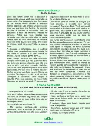 AMOR EPIDÉRMICO
                                     Martha Medeiros
Seus pais foram jantar fora e deixaram o        segura seu rosto com as duas mãos e tasca-
apartamento só para você, seu namorado e a      lhe um beijo. Danou-se.
tevê a cabo. Que inconseqüentes! Em menos       Onde foram parar as teorias, os diálogos que
de um minuto vocês deixam a televisão           você planejou, a decisão que parecia
falando sozinha e vão ensaiar umas cenas de     irrevogável? Tomaram Doril. Você agora está
amor no quartinho dos fundos. De repente,       sob os efeitos do cheiro dele, está rendida ao
escutam o barulho da fechadura. Seu pai         gosto dele, está ligada a ele pela derme e
esqueceu o talão de cheques. Passos no          epiderme. A gravação do seu celular informa:
corredor. Antes que você localize sua           seus neurônios estão fora da área de
camiseta, sua mãe se materializa na porta.      cobertura ou desligados.
Parece que ela está brincando de estátua,       Isso nunca aconteceu com você? Reluto entre
mas não resta dúvida que entrou em estado       dar-lhe os parabéns ou os pêsames. Por um
de choque. Você diz o quê? Mãe, a carne é       lado, é ótimo ter controle absoluto de todas as
fraca.                                          suas ações e reações, ter força suficiente
A desculpa é esfarrapada mas é legítima.        para resistir ao próprio desejo. Por outro lado,
Nada é mais vulnerável que nosso desejo. Na     como é bom dar folga ao nosso raciocínio e
luta entre o cérebro e a pele, nunca dá         deixar-se seduzir, sem ficar calculando perdas
empate. A pele sempre ganha de W.O.             e danos, apenas dando-se ao luxo de viver o
Você planeja terminar um relacionamento.        seu dia de Pigmaleão.
Chegou à conclusão que não quer mais ter a      A carne é fraca, mas você tem que ser forte, é o
seu lado uma pessoa distante, que não leva      que recomendam todos. Tente, ao menos de
nada à sério, que vive contando piadinhas       vez em quando, ser sexualmente vegetariano e
preconceituosas e que não parece estar muito    não ceder às tentações. Se conseguir, bravo:
apaixonado. Por que levar a história adiante?   terá as rédeas de seu destino na mão. Mas se
Melhor terminar tudo hoje mesmo. Marca um       não der certo, console-se. Criaturas que
encontro. Ele chega no horário, você também.    derretem-se, entregam-se, consomem-se e não
Começam a conversar. Você engata o              sabem negar-se costumam trazer um sorriso
assunto. Para sua surpresa, ele ficou triste.   enigmático nos lábios. Alguma recompensa há
Não quer se separar de você. E para provar,     de ter.

                                A PIADA DA SEMANA
              A IDADE NOS ENSINA A FAZER AS MELHORES ESCOLHAS!
... uma questão de prioridade!                  - Já, sim, mas é que eu preciso de ambas as
Uma senhora bem idosa estava no convés de       mãos para segurar o chapéu.
um navio de cruzeiro segurando seu chapéu       - Mas, senhora.a senhora deve saber que
firmemente com as duas mãos para não ser        suas partes íntimas estão sendo expostas! -
levado pelo vento.                              disse o cavalheiro.
                                                A senhora olhou para baixo, depois para
Um cavalheiro se aproxima e diz:
                                                cima, e respondeu:
- Me perdoe, senhora...não pretendo             - Cavalheiro, qualquer coisa que o Sr. esteja
incomodar, mas a senhora já notou que o         vendo aqui em baixo tem 85 anos.
vento está levantando bem alto o seu vestido?   O chapéu eu comprei ontem!


                                         oOo
                              Acessar: www.r2cpress.com.br
 
