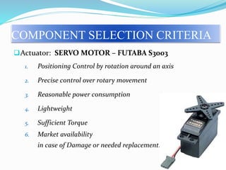 Actuator: SERVO MOTOR – FUTABA S3003
1. Positioning Control by rotation around an axis
2. Precise control over rotary movement
3. Reasonable power consumption
4. Lightweight
5. Sufficient Torque
6. Market availability
in case of Damage or needed replacement.
COMPONENT SELECTION CRITERIA
 