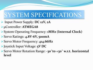 SYSTEM SPECIFICATIONS
 Input Power Supply: DC 12V, 2A
µController: ATMEGA8
System Operating Frequency: 1MHz (Internal Clock)
Servo Ratings: 4.8V-6V, 500mA
Servo Motor Frequency: 414.66Hz
Joystick Input Voltage: 5V DC
Servo Motor Rotation Range: -30˚to +30˚ w.r.t. horizontal
level
 