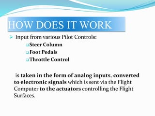 HOW DOES IT WORK
 Input from various Pilot Controls:
 Steer Column
 Foot Pedals
 Throttle Control
is taken in the form of analog inputs, converted
to electronic signals which is sent via the Flight
Computer to the actuators controlling the Flight
Surfaces.
 