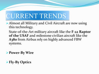 CURRENT TRENDS
Almost all Military and Civil Aircraft are now using
this technology.
State-of-the-Art military aircraft like the F-22 Raptor
of the USAF and milestone civilian aircraft like the
A380 from Airbus rely on highly advanced FBW
systems.
Power-By Wire
Fly-By Optics
 