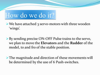 How do we do it?
We have attached 3 servo-motors with three wooden
‘wings’.
By sending precise ON-OFF Pulse trains to the servo,
we plan to move the Elevators and the Rudder of the
model, to and fro of the stable position.
The magnitude and direction of these movements will
be determined by the use of 6 Push-switches.
 