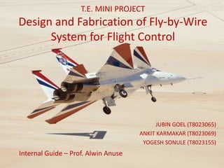 T.E. MINI PROJECT
Design and Fabrication of Fly-by-Wire
System for Flight Control
JUBIN GOEL (T8023065)
ANKIT KARMAKAR (T8023069)
YOGESH SONULE (T8023155)
Internal Guide – Prof. Alwin Anuse
 