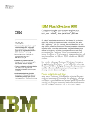 IBM Systems
Data Sheet
IBM FlashSystem 900
Gain faster insights with extreme performance,
enterprise reliability and operational efficiency
Highlights
●● ● ●
Accelerate critical applications, support
more concurrent users, speed batch
processes and lower virtual desktop
costs with the extreme performance of
IBM® FlashCore™ technology
●● ● ●
Harness the power of data with the
ultra-fast response times of
IBM MicroLatency™
●● ● ●
Leverage macro efficiency for high
storage density, low power consumption
and improved resource utilization
●● ● ●
Protect critical assets and boost reliability
with IBM Variable Stripe RAID™,
redundant components and concurrent
code loads
●● ● ●
Power faster insights with hardware-
accelerated architecture, MicroLatency
modules and advanced flash manage-
ment capabilities of FlashCore technology
All types of organizations are turning to flash storage for its ability to
deliver fast, reliable and consistent access to critical data. Now, with
IBM FlashSystem™ 900, they can make faster decisions based on real-
time insights and unleash the power of the most demanding applications,
including online transaction processing and analytics databases, virtual
desktop infrastructures, technical computing applications, and cloud
environments. Plus, FlashSystem 900 can lower operating costs and
increase the efficiency of IT infrastructure by using much less power and
space than traditional hard disk drive (HDD) and solid-state disk (SSD)
solutions.
Easy to deploy and manage, FlashSystem 900 is designed to accelerate
the applications that drive business. Powered by FlashCore technology,
FlashSystem 900 delivers the high performance, MicroLatency, enterprise
reliability and operational efficiencies required for gaining competitive
advantage in today’s dynamic marketplace.
Power insights in real time
At the heart of FlashSystem 900 lies FlashCore technology. Hardware-
accelerated input/output (I/O) means that data paths involve redundant
non-blocking crossbar backplanes and hardware-based RAID controllers
separated from the system management functionality that allows concur-
rent code loading and maintenance with no performance impacts.
 