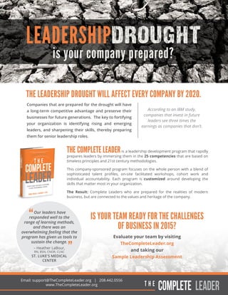 Companies that are prepared for the drought will have
a long-term competitive advantage and preserve their
businesses for future generations. The key to fortifying
your organization is identifying rising and emerging
leaders, and sharpening their skills, thereby preparing
them for senior leadership roles.
is your company prepared?
LEADERSHIPDROUGHT
THE LEADERSHIP DROUGHT WILL AFFECT EVERY COMPANY BY 2020.
THE COMPLETE LEADERis a leadership development program that rapidly
prepares leaders by immersing them in the 25 competencies that are based on
timeless principles and 21st century methodologies.
This company-sponsored program focuses on the whole person with a blend of
sophisticated talent proﬁles, on-site facilitated workshops, cohort work and
individual accountability. Each program is customized around developing the
skills that matter most in your organization.
The Result: Complete Leaders who are prepared for the realities of modern
business, but are connected to the values and heritage of the company.
Email: support@TheCompleteLeader.org | 208.442.0556
www.TheCompleteLeader.org
According to an IBM study,
companies that invest in future
leaders see three times the
earnings as companies that don’t.
Our leaders have
responded well to the
range of learning methods,
and there was an
overwhelming feeling that the
program has given us tools to
sustain the change.
– Heather LaBour,
RN, BSN, CNOR, CLNC
ST. LUKE'S MEDICAL
CENTER
IS YOUR TEAM READY FOR THE CHALLENGES
OF BUSINESS IN 2015?
Evaluate your team by visiting
TheCompleteLeader.org
and taking our
Sample Leadership Assessment
 