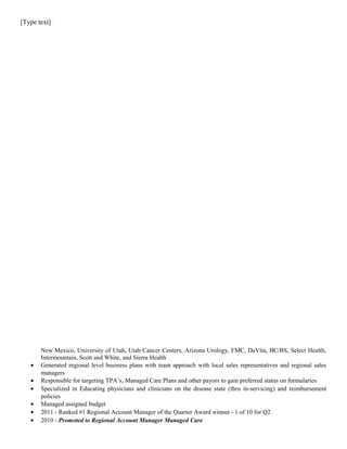 [Type text]
New Mexico, University of Utah, Utah Cancer Centers, Arizona Urology, FMC, DaVita, BC/BS, Select Health,
Intermountain, Scott and White, and Sierra Health
• Generated regional level business plans with team approach with local sales representatives and regional sales
managers
• Responsible for targeting TPA’s, Managed Care Plans and other payors to gain preferred status on formularies
• Specialized in Educating physicians and clinicians on the disease state (thru in-servicing) and reimbursement
policies
• Managed assigned budget
• 2011 - Ranked #1 Regional Account Manager of the Quarter Award winner - 1 of 10 for Q2
• 2010 - Promoted to Regional Account Manager Managed Care
 