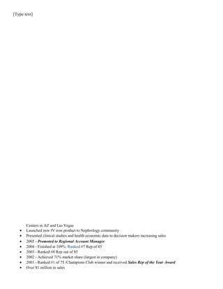 [Type text]
Centers in AZ and Las Vegas
• Launched new IV iron product to Nephrology community
• Presented clinical studies and health economic data to decision makers increasing sales
• 2005 - Promoted to Regional Account Manager
• 2004 - Finished at 109% /Ranked #7 Rep of 85
• 2003 - Ranked #8 Rep out of 85
• 2002 - Achieved 71% market share (largest in company)
• 2001 - Ranked #1 of 75 /Champions Club winner and received Sales Rep of the Year Award
• Over $1 million in sales
 