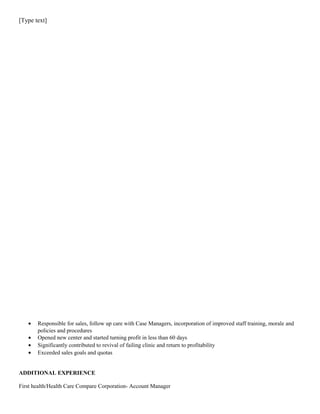 [Type text]
• Responsible for sales, follow up care with Case Managers, incorporation of improved staff training, morale and
policies and procedures
• Opened new center and started turning profit in less than 60 days
• Significantly contributed to revival of failing clinic and return to profitability
• Exceeded sales goals and quotas
ADDITIONAL EXPERIENCE
First health/Health Care Compare Corporation- Account Manager
 