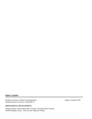 EDUCATION
Bachelor of Science: Health Care Management Degree Conferred 1995
Southern Illinois University, Carbondale, IL
PROFESSIONAL DEVELOPMENT
Integrity Selling • Intermediate Sales Training • Advanced Sales Training
Health Strategies Group – Total Account Approach Selling
 
