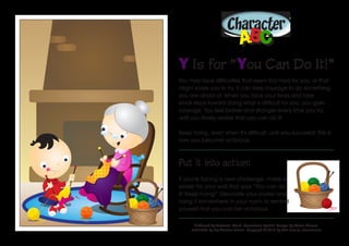 Character
ABABCC
Y Is for “You Can Do It!”
You may face difficulties that seem too hard for you, or that
might scare you to try. It can take courage to do something
you are afraid of. When you face your fears and take
small steps toward doing what is difficult for you, you gain
courage. You feel braver and stronger every time you try,
until you finally realize that you can do it!
Keep trying, even when it’s difficult, until you succeed! This is
how you become victorious.
Put it into action:
If you’re facing a new challenge, make a
poster for your wall that says “You can do
it! Keep trying!” Decorate your poster and
hang it somewhere in your room to remind
yourself that you can be victorious.
Authored by Katiuscia Giusti. Illustrations by Alvi. Design by Stefan Merour.
Published by My Wonder Studio. Copyright © 2016 by The Family International
 