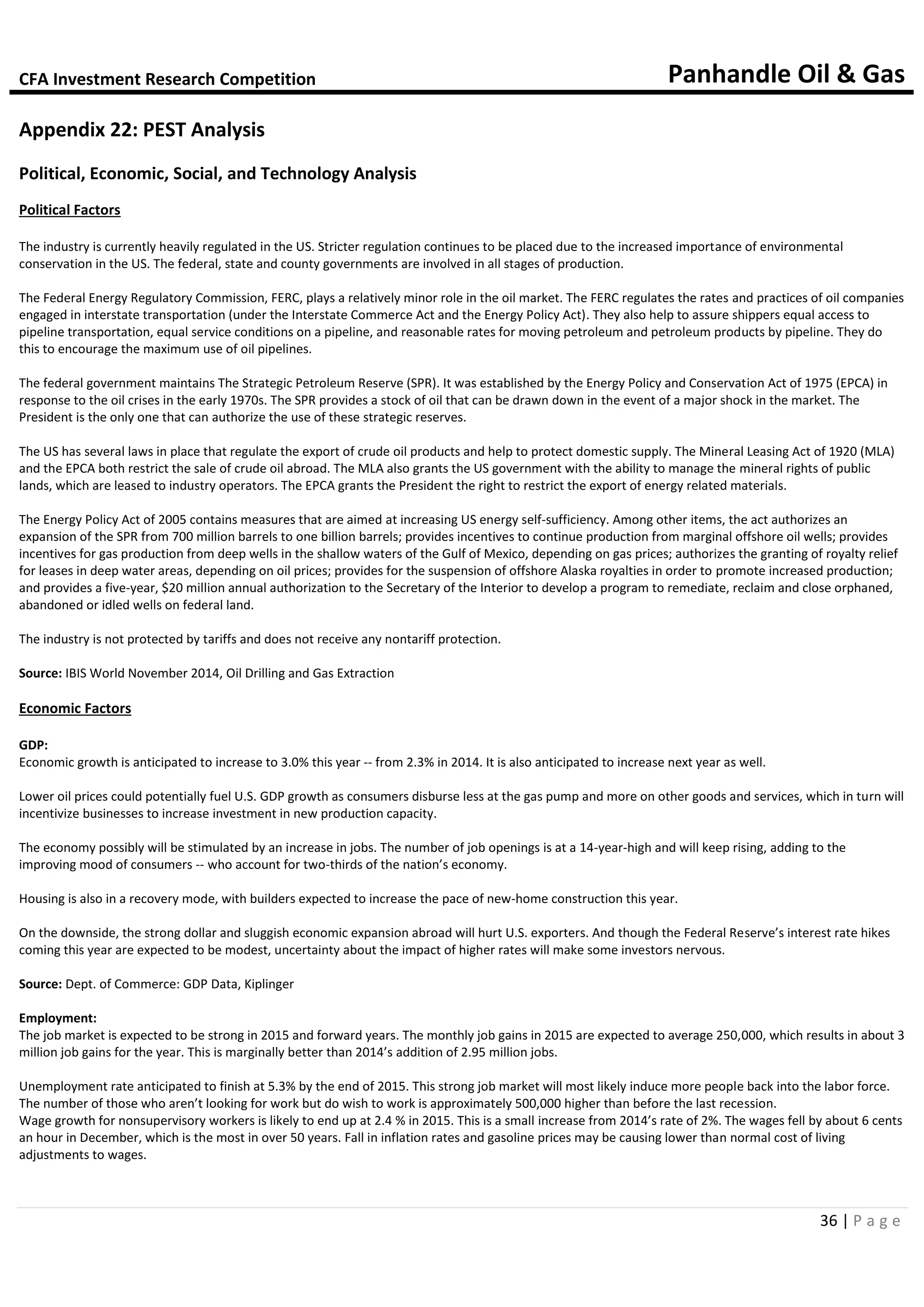 CFA Investment Research Competition Panhandle Oil & Gas
36 | P a g e
Appendix 22: PEST Analysis
Political, Economic, Social, and Technology Analysis
Political Factors
The industry is currently heavily regulated in the US. Stricter regulation continues to be placed due to the increased importance of environmental
conservation in the US. The federal, state and county governments are involved in all stages of production.
The Federal Energy Regulatory Commission, FERC, plays a relatively minor role in the oil market. The FERC regulates the rates and practices of oil companies
engaged in interstate transportation (under the Interstate Commerce Act and the Energy Policy Act). They also help to assure shippers equal access to
pipeline transportation, equal service conditions on a pipeline, and reasonable rates for moving petroleum and petroleum products by pipeline. They do
this to encourage the maximum use of oil pipelines.
The federal government maintains The Strategic Petroleum Reserve (SPR). It was established by the Energy Policy and Conservation Act of 1975 (EPCA) in
response to the oil crises in the early 1970s. The SPR provides a stock of oil that can be drawn down in the event of a major shock in the market. The
President is the only one that can authorize the use of these strategic reserves.
The US has several laws in place that regulate the export of crude oil products and help to protect domestic supply. The Mineral Leasing Act of 1920 (MLA)
and the EPCA both restrict the sale of crude oil abroad. The MLA also grants the US government with the ability to manage the mineral rights of public
lands, which are leased to industry operators. The EPCA grants the President the right to restrict the export of energy related materials.
The Energy Policy Act of 2005 contains measures that are aimed at increasing US energy self-sufficiency. Among other items, the act authorizes an
expansion of the SPR from 700 million barrels to one billion barrels; provides incentives to continue production from marginal offshore oil wells; provides
incentives for gas production from deep wells in the shallow waters of the Gulf of Mexico, depending on gas prices; authorizes the granting of royalty relief
for leases in deep water areas, depending on oil prices; provides for the suspension of offshore Alaska royalties in order to promote increased production;
and provides a five-year, $20 million annual authorization to the Secretary of the Interior to develop a program to remediate, reclaim and close orphaned,
abandoned or idled wells on federal land.
The industry is not protected by tariffs and does not receive any nontariff protection.
Source: IBIS World November 2014, Oil Drilling and Gas Extraction
Economic Factors
GDP:
Economic growth is anticipated to increase to 3.0% this year -- from 2.3% in 2014. It is also anticipated to increase next year as well.
Lower oil prices could potentially fuel U.S. GDP growth as consumers disburse less at the gas pump and more on other goods and services, which in turn will
incentivize businesses to increase investment in new production capacity.
The economy possibly will be stimulated by an increase in jobs. The number of job openings is at a 14-year-high and will keep rising, adding to the
improving mood of consumers -- who account for two-thirds of the nation’s economy.
Housing is also in a recovery mode, with builders expected to increase the pace of new-home construction this year.
On the downside, the strong dollar and sluggish economic expansion abroad will hurt U.S. exporters. And though the Federal Reserve’s interest rate hikes
coming this year are expected to be modest, uncertainty about the impact of higher rates will make some investors nervous.
Source: Dept. of Commerce: GDP Data, Kiplinger
Employment:
The job market is expected to be strong in 2015 and forward years. The monthly job gains in 2015 are expected to average 250,000, which results in about 3
million job gains for the year. This is marginally better than 2014’s addition of 2.95 million jobs.
Unemployment rate anticipated to finish at 5.3% by the end of 2015. This strong job market will most likely induce more people back into the labor force.
The number of those who aren’t looking for work but do wish to work is approximately 500,000 higher than before the last recession.
Wage growth for nonsupervisory workers is likely to end up at 2.4 % in 2015. This is a small increase from 2014’s rate of 2%. The wages fell by about 6 cents
an hour in December, which is the most in over 50 years. Fall in inflation rates and gasoline prices may be causing lower than normal cost of living
adjustments to wages.
 