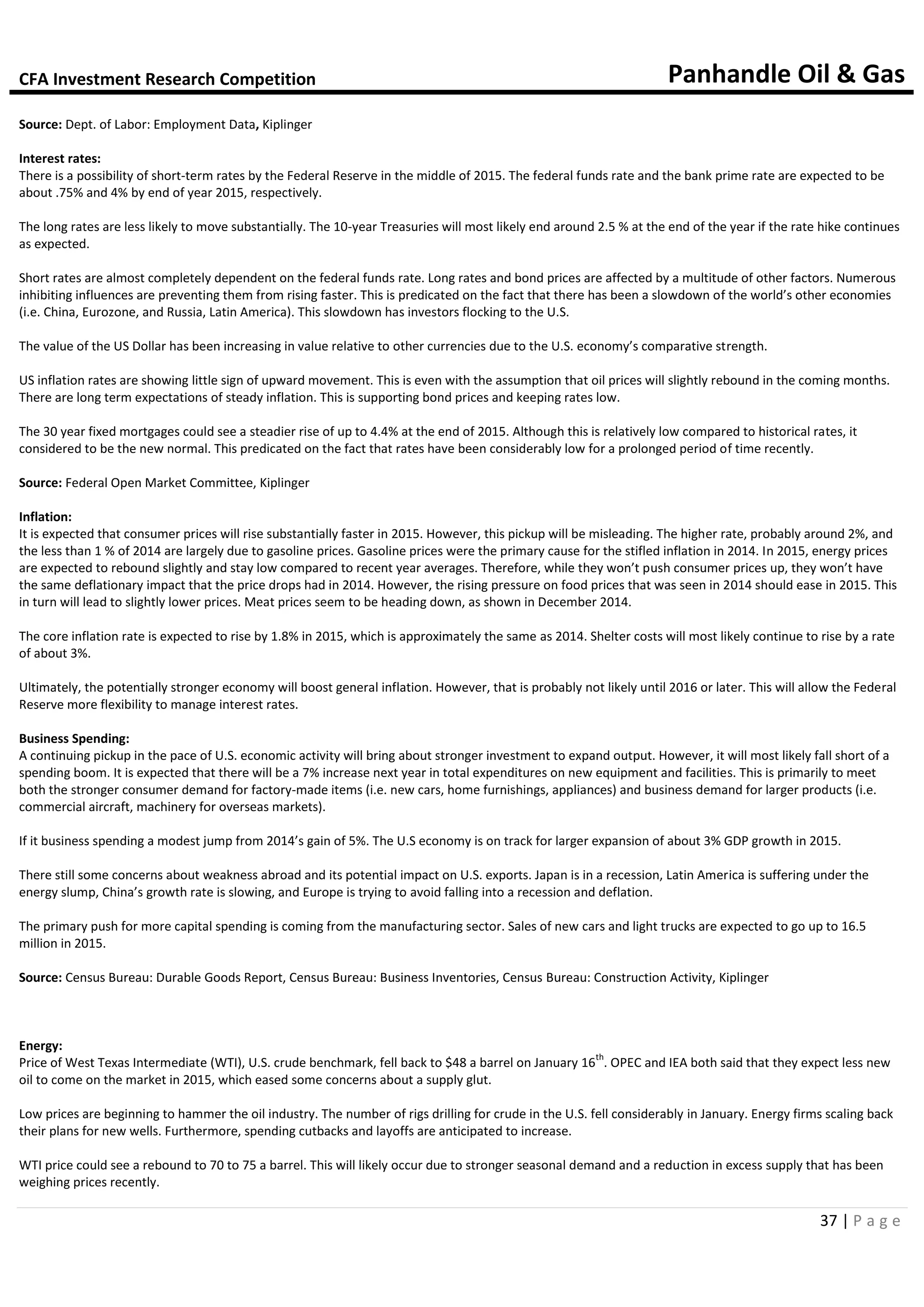 CFA Investment Research Competition Panhandle Oil & Gas
37 | P a g e
Source: Dept. of Labor: Employment Data, Kiplinger
Interest rates:
There is a possibility of short-term rates by the Federal Reserve in the middle of 2015. The federal funds rate and the bank prime rate are expected to be
about .75% and 4% by end of year 2015, respectively.
The long rates are less likely to move substantially. The 10-year Treasuries will most likely end around 2.5 % at the end of the year if the rate hike continues
as expected.
Short rates are almost completely dependent on the federal funds rate. Long rates and bond prices are affected by a multitude of other factors. Numerous
inhibiting influences are preventing them from rising faster. This is predicated on the fact that there has been a slowdown of the world’s other economies
(i.e. China, Eurozone, and Russia, Latin America). This slowdown has investors flocking to the U.S.
The value of the US Dollar has been increasing in value relative to other currencies due to the U.S. economy’s comparative strength.
US inflation rates are showing little sign of upward movement. This is even with the assumption that oil prices will slightly rebound in the coming months.
There are long term expectations of steady inflation. This is supporting bond prices and keeping rates low.
The 30 year fixed mortgages could see a steadier rise of up to 4.4% at the end of 2015. Although this is relatively low compared to historical rates, it
considered to be the new normal. This predicated on the fact that rates have been considerably low for a prolonged period of time recently.
Source: Federal Open Market Committee, Kiplinger
Inflation:
It is expected that consumer prices will rise substantially faster in 2015. However, this pickup will be misleading. The higher rate, probably around 2%, and
the less than 1 % of 2014 are largely due to gasoline prices. Gasoline prices were the primary cause for the stifled inflation in 2014. In 2015, energy prices
are expected to rebound slightly and stay low compared to recent year averages. Therefore, while they won’t push consumer prices up, they won’t have
the same deflationary impact that the price drops had in 2014. However, the rising pressure on food prices that was seen in 2014 should ease in 2015. This
in turn will lead to slightly lower prices. Meat prices seem to be heading down, as shown in December 2014.
The core inflation rate is expected to rise by 1.8% in 2015, which is approximately the same as 2014. Shelter costs will most likely continue to rise by a rate
of about 3%.
Ultimately, the potentially stronger economy will boost general inflation. However, that is probably not likely until 2016 or later. This will allow the Federal
Reserve more flexibility to manage interest rates.
Business Spending:
A continuing pickup in the pace of U.S. economic activity will bring about stronger investment to expand output. However, it will most likely fall short of a
spending boom. It is expected that there will be a 7% increase next year in total expenditures on new equipment and facilities. This is primarily to meet
both the stronger consumer demand for factory-made items (i.e. new cars, home furnishings, appliances) and business demand for larger products (i.e.
commercial aircraft, machinery for overseas markets).
If it business spending a modest jump from 2014’s gain of 5%. The U.S economy is on track for larger expansion of about 3% GDP growth in 2015.
There still some concerns about weakness abroad and its potential impact on U.S. exports. Japan is in a recession, Latin America is suffering under the
energy slump, China’s growth rate is slowing, and Europe is trying to avoid falling into a recession and deflation.
The primary push for more capital spending is coming from the manufacturing sector. Sales of new cars and light trucks are expected to go up to 16.5
million in 2015.
Source: Census Bureau: Durable Goods Report, Census Bureau: Business Inventories, Census Bureau: Construction Activity, Kiplinger
Energy:
Price of West Texas Intermediate (WTI), U.S. crude benchmark, fell back to $48 a barrel on January 16
th
. OPEC and IEA both said that they expect less new
oil to come on the market in 2015, which eased some concerns about a supply glut.
Low prices are beginning to hammer the oil industry. The number of rigs drilling for crude in the U.S. fell considerably in January. Energy firms scaling back
their plans for new wells. Furthermore, spending cutbacks and layoffs are anticipated to increase.
WTI price could see a rebound to 70 to 75 a barrel. This will likely occur due to stronger seasonal demand and a reduction in excess supply that has been
weighing prices recently.
 