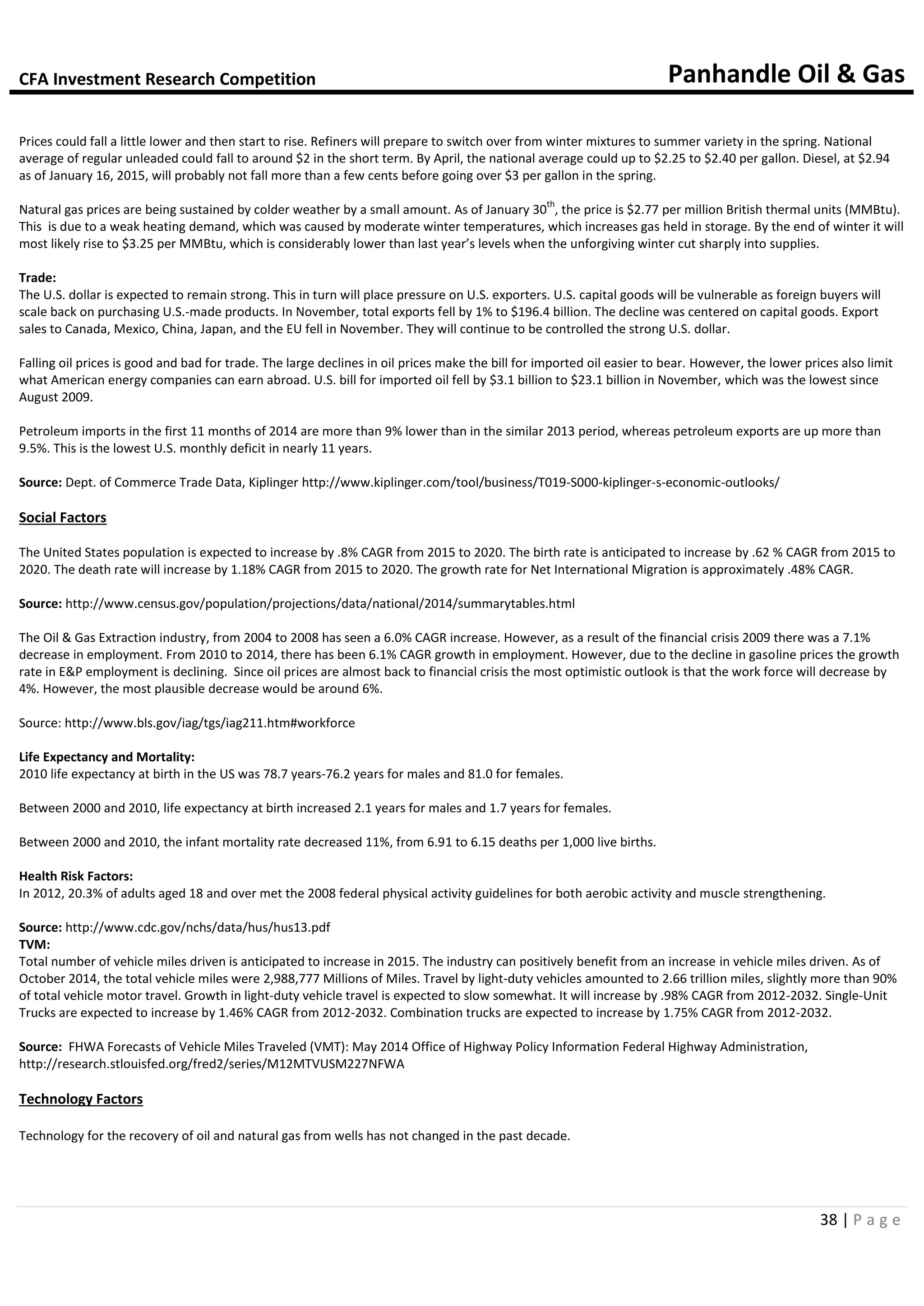 CFA Investment Research Competition Panhandle Oil & Gas
38 | P a g e
Prices could fall a little lower and then start to rise. Refiners will prepare to switch over from winter mixtures to summer variety in the spring. National
average of regular unleaded could fall to around $2 in the short term. By April, the national average could up to $2.25 to $2.40 per gallon. Diesel, at $2.94
as of January 16, 2015, will probably not fall more than a few cents before going over $3 per gallon in the spring.
Natural gas prices are being sustained by colder weather by a small amount. As of January 30
th
, the price is $2.77 per million British thermal units (MMBtu).
This is due to a weak heating demand, which was caused by moderate winter temperatures, which increases gas held in storage. By the end of winter it will
most likely rise to $3.25 per MMBtu, which is considerably lower than last year’s levels when the unforgiving winter cut sharply into supplies.
Trade:
The U.S. dollar is expected to remain strong. This in turn will place pressure on U.S. exporters. U.S. capital goods will be vulnerable as foreign buyers will
scale back on purchasing U.S.-made products. In November, total exports fell by 1% to $196.4 billion. The decline was centered on capital goods. Export
sales to Canada, Mexico, China, Japan, and the EU fell in November. They will continue to be controlled the strong U.S. dollar.
Falling oil prices is good and bad for trade. The large declines in oil prices make the bill for imported oil easier to bear. However, the lower prices also limit
what American energy companies can earn abroad. U.S. bill for imported oil fell by $3.1 billion to $23.1 billion in November, which was the lowest since
August 2009.
Petroleum imports in the first 11 months of 2014 are more than 9% lower than in the similar 2013 period, whereas petroleum exports are up more than
9.5%. This is the lowest U.S. monthly deficit in nearly 11 years.
Source: Dept. of Commerce Trade Data, Kiplinger http://www.kiplinger.com/tool/business/T019-S000-kiplinger-s-economic-outlooks/
Social Factors
The United States population is expected to increase by .8% CAGR from 2015 to 2020. The birth rate is anticipated to increase by .62 % CAGR from 2015 to
2020. The death rate will increase by 1.18% CAGR from 2015 to 2020. The growth rate for Net International Migration is approximately .48% CAGR.
Source: http://www.census.gov/population/projections/data/national/2014/summarytables.html
The Oil & Gas Extraction industry, from 2004 to 2008 has seen a 6.0% CAGR increase. However, as a result of the financial crisis 2009 there was a 7.1%
decrease in employment. From 2010 to 2014, there has been 6.1% CAGR growth in employment. However, due to the decline in gasoline prices the growth
rate in E&P employment is declining. Since oil prices are almost back to financial crisis the most optimistic outlook is that the work force will decrease by
4%. However, the most plausible decrease would be around 6%.
Source: http://www.bls.gov/iag/tgs/iag211.htm#workforce
Life Expectancy and Mortality:
2010 life expectancy at birth in the US was 78.7 years-76.2 years for males and 81.0 for females.
Between 2000 and 2010, life expectancy at birth increased 2.1 years for males and 1.7 years for females.
Between 2000 and 2010, the infant mortality rate decreased 11%, from 6.91 to 6.15 deaths per 1,000 live births.
Health Risk Factors:
In 2012, 20.3% of adults aged 18 and over met the 2008 federal physical activity guidelines for both aerobic activity and muscle strengthening.
Source: http://www.cdc.gov/nchs/data/hus/hus13.pdf
TVM:
Total number of vehicle miles driven is anticipated to increase in 2015. The industry can positively benefit from an increase in vehicle miles driven. As of
October 2014, the total vehicle miles were 2,988,777 Millions of Miles. Travel by light-duty vehicles amounted to 2.66 trillion miles, slightly more than 90%
of total vehicle motor travel. Growth in light-duty vehicle travel is expected to slow somewhat. It will increase by .98% CAGR from 2012-2032. Single-Unit
Trucks are expected to increase by 1.46% CAGR from 2012-2032. Combination trucks are expected to increase by 1.75% CAGR from 2012-2032.
Source: FHWA Forecasts of Vehicle Miles Traveled (VMT): May 2014 Office of Highway Policy Information Federal Highway Administration,
http://research.stlouisfed.org/fred2/series/M12MTVUSM227NFWA
Technology Factors
Technology for the recovery of oil and natural gas from wells has not changed in the past decade.
 