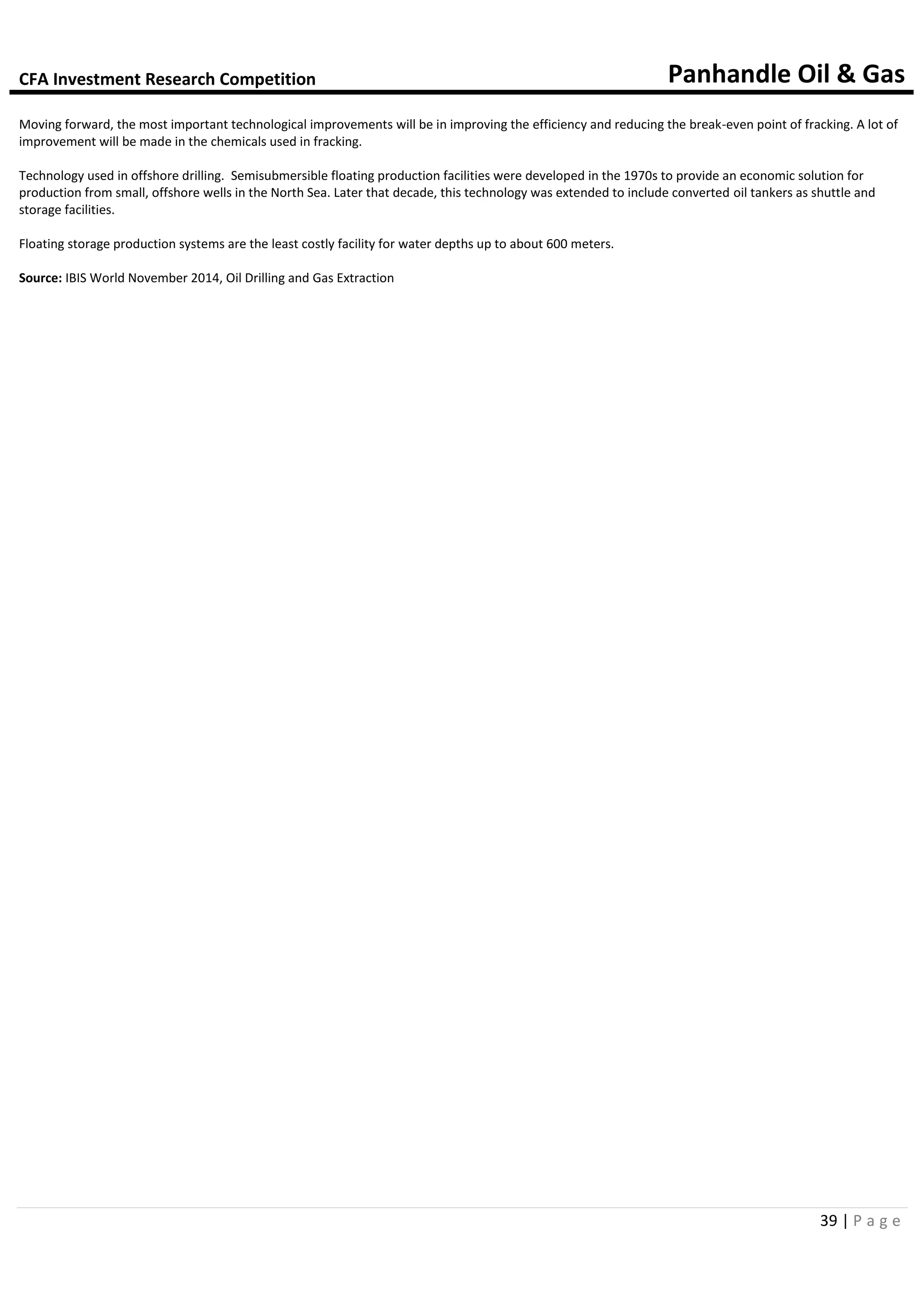 CFA Investment Research Competition Panhandle Oil & Gas
39 | P a g e
Moving forward, the most important technological improvements will be in improving the efficiency and reducing the break-even point of fracking. A lot of
improvement will be made in the chemicals used in fracking.
Technology used in offshore drilling. Semisubmersible floating production facilities were developed in the 1970s to provide an economic solution for
production from small, offshore wells in the North Sea. Later that decade, this technology was extended to include converted oil tankers as shuttle and
storage facilities.
Floating storage production systems are the least costly facility for water depths up to about 600 meters.
Source: IBIS World November 2014, Oil Drilling and Gas Extraction
 