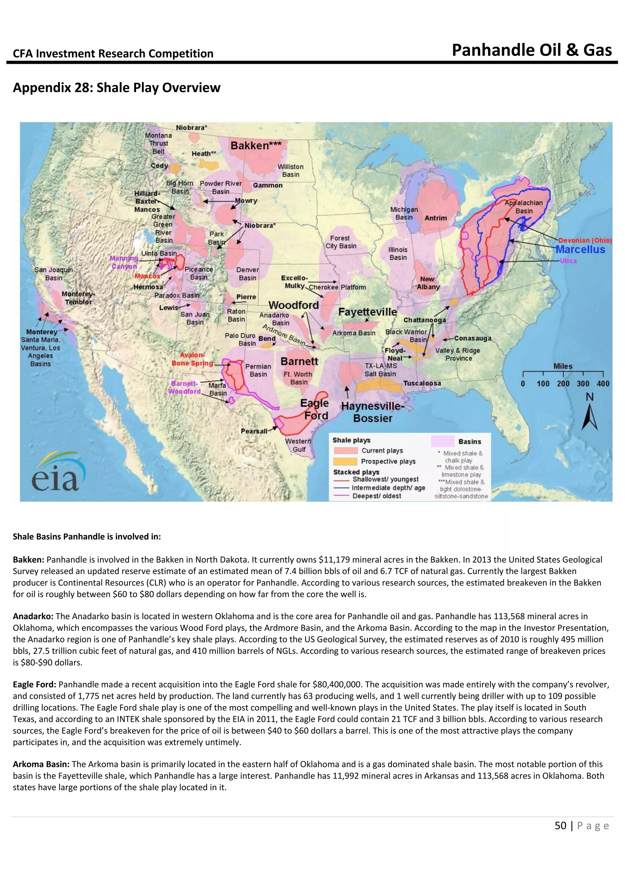 CFA Investment Research Competition Panhandle Oil & Gas
50 | P a g e
Appendix 28: Shale Play Overview
Shale Basins Panhandle is involved in:
Bakken: Panhandle is involved in the Bakken in North Dakota. It currently owns $11,179 mineral acres in the Bakken. In 2013 the United States Geological
Survey released an updated reserve estimate of an estimated mean of 7.4 billion bbls of oil and 6.7 TCF of natural gas. Currently the largest Bakken
producer is Continental Resources (CLR) who is an operator for Panhandle. According to various research sources, the estimated breakeven in the Bakken
for oil is roughly between $60 to $80 dollars depending on how far from the core the well is.
Anadarko: The Anadarko basin is located in western Oklahoma and is the core area for Panhandle oil and gas. Panhandle has 113,568 mineral acres in
Oklahoma, which encompasses the various Wood Ford plays, the Ardmore Basin, and the Arkoma Basin. According to the map in the Investor Presentation,
the Anadarko region is one of Panhandle’s key shale plays. According to the US Geological Survey, the estimated reserves as of 2010 is roughly 495 million
bbls, 27.5 trillion cubic feet of natural gas, and 410 million barrels of NGLs. According to various research sources, the estimated range of breakeven prices
is $80-$90 dollars.
Eagle Ford: Panhandle made a recent acquisition into the Eagle Ford shale for $80,400,000. The acquisition was made entirely with the company’s revolver,
and consisted of 1,775 net acres held by production. The land currently has 63 producing wells, and 1 well currently being driller with up to 109 possible
drilling locations. The Eagle Ford shale play is one of the most compelling and well-known plays in the United States. The play itself is located in South
Texas, and according to an INTEK shale sponsored by the EIA in 2011, the Eagle Ford could contain 21 TCF and 3 billion bbls. According to various research
sources, the Eagle Ford’s breakeven for the price of oil is between $40 to $60 dollars a barrel. This is one of the most attractive plays the company
participates in, and the acquisition was extremely untimely.
Arkoma Basin: The Arkoma basin is primarily located in the eastern half of Oklahoma and is a gas dominated shale basin. The most notable portion of this
basin is the Fayetteville shale, which Panhandle has a large interest. Panhandle has 11,992 mineral acres in Arkansas and 113,568 acres in Oklahoma. Both
states have large portions of the shale play located in it.
 