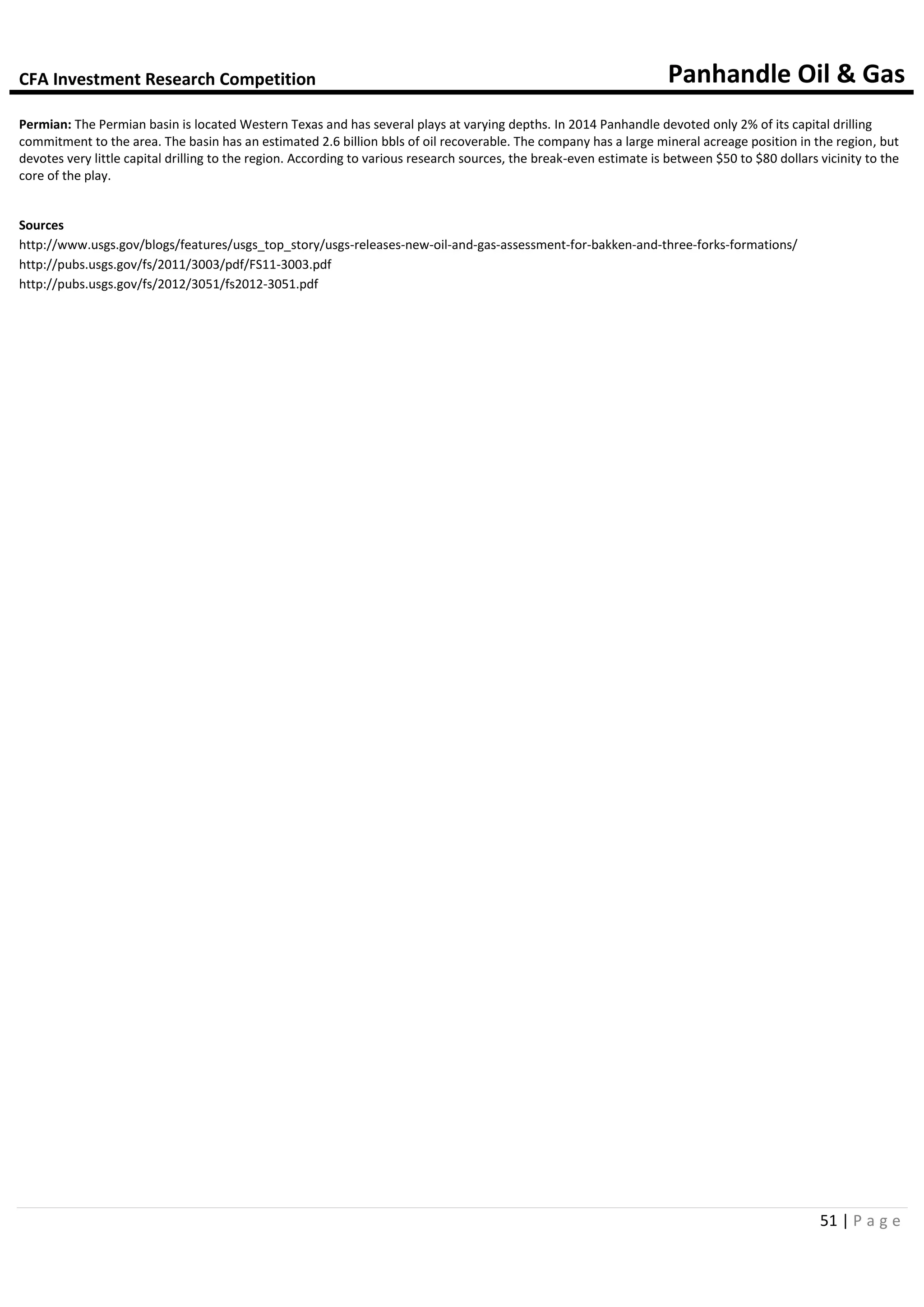 CFA Investment Research Competition Panhandle Oil & Gas
51 | P a g e
Permian: The Permian basin is located Western Texas and has several plays at varying depths. In 2014 Panhandle devoted only 2% of its capital drilling
commitment to the area. The basin has an estimated 2.6 billion bbls of oil recoverable. The company has a large mineral acreage position in the region, but
devotes very little capital drilling to the region. According to various research sources, the break-even estimate is between $50 to $80 dollars vicinity to the
core of the play.
Sources
http://www.usgs.gov/blogs/features/usgs_top_story/usgs-releases-new-oil-and-gas-assessment-for-bakken-and-three-forks-formations/
http://pubs.usgs.gov/fs/2011/3003/pdf/FS11-3003.pdf
http://pubs.usgs.gov/fs/2012/3051/fs2012-3051.pdf
 