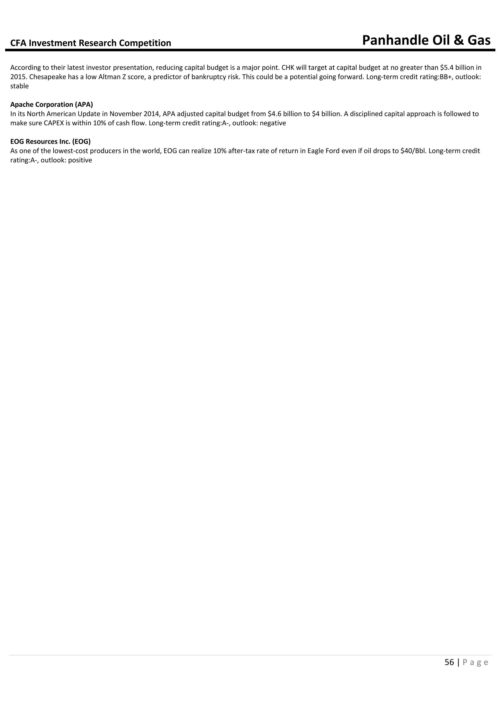CFA Investment Research Competition Panhandle Oil & Gas
56 | P a g e
According to their latest investor presentation, reducing capital budget is a major point. CHK will target at capital budget at no greater than $5.4 billion in
2015. Chesapeake has a low Altman Z score, a predictor of bankruptcy risk. This could be a potential going forward. Long-term credit rating:BB+, outlook:
stable
Apache Corporation (APA)
In its North American Update in November 2014, APA adjusted capital budget from $4.6 billion to $4 billion. A disciplined capital approach is followed to
make sure CAPEX is within 10% of cash flow. Long-term credit rating:A-, outlook: negative
EOG Resources Inc. (EOG)
As one of the lowest-cost producers in the world, EOG can realize 10% after-tax rate of return in Eagle Ford even if oil drops to $40/Bbl. Long-term credit
rating:A-, outlook: positive
 
