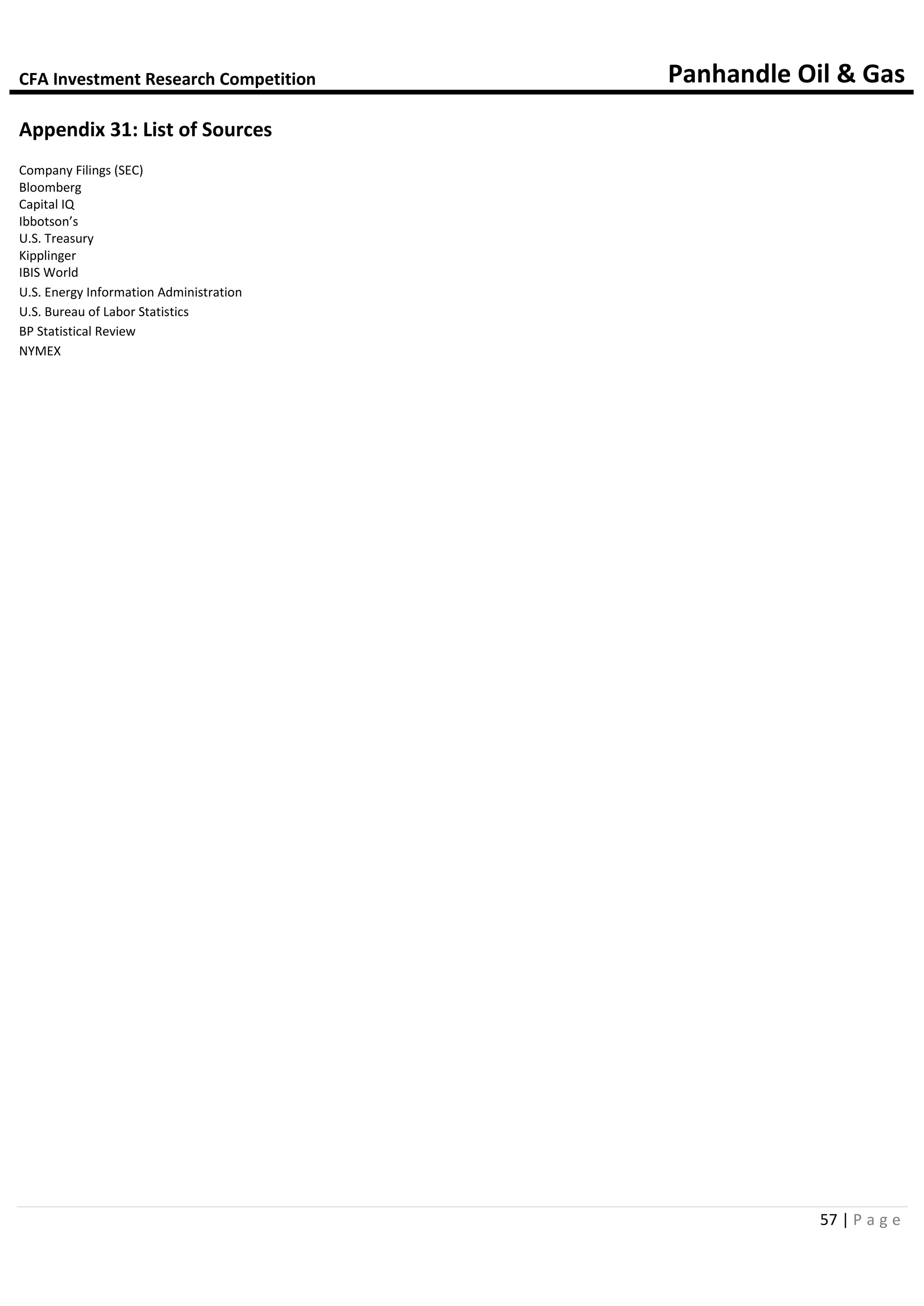 CFA Investment Research Competition Panhandle Oil & Gas
57 | P a g e
Appendix 31: List of Sources
Company Filings (SEC)
Bloomberg
Capital IQ
Ibbotson’s
U.S. Treasury
Kipplinger
IBIS World
U.S. Energy Information Administration
U.S. Bureau of Labor Statistics
BP Statistical Review
NYMEX
 