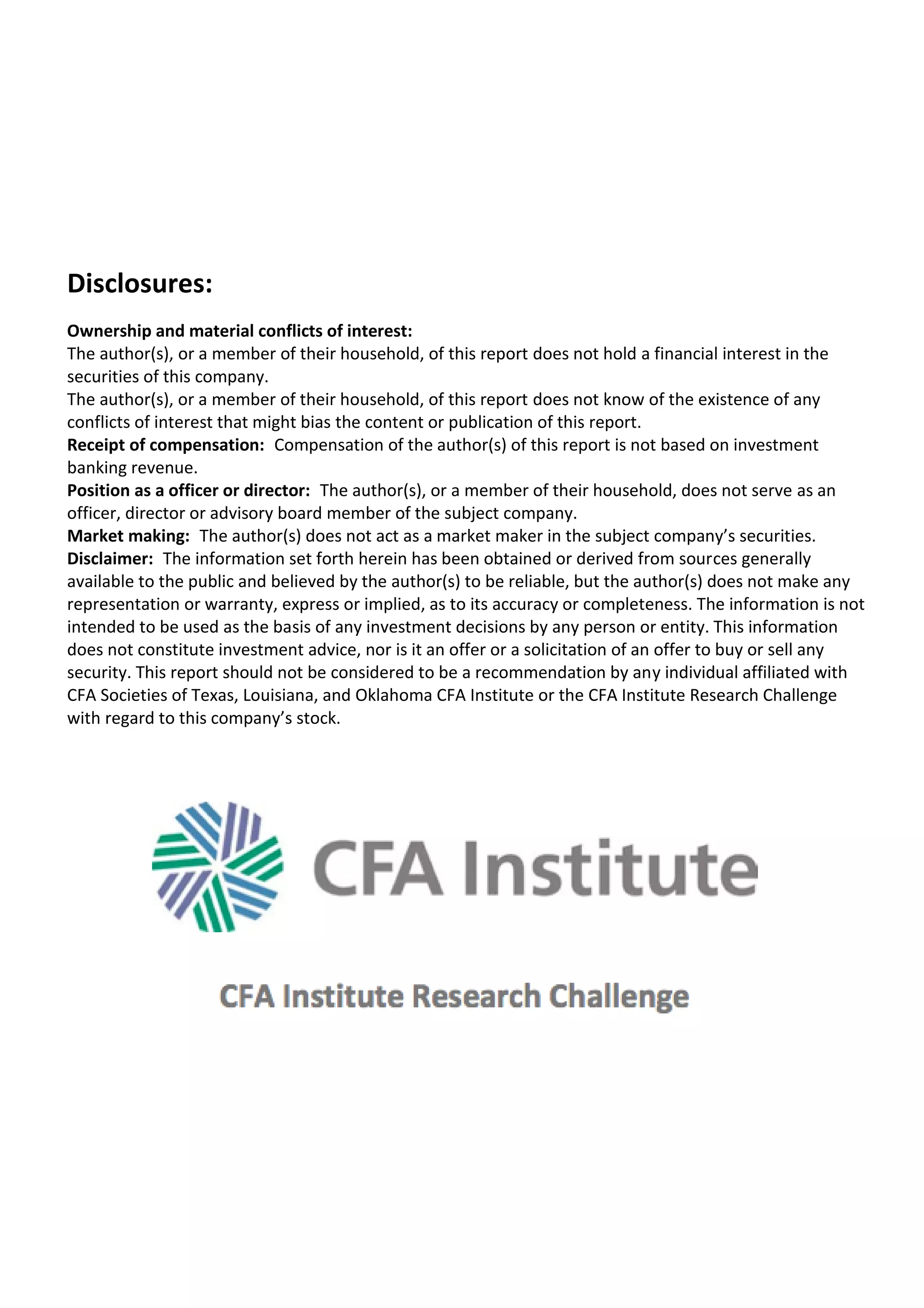 Disclosures:
Ownership and material conflicts of interest:
The author(s), or a member of their household, of this report does not hold a financial interest in the
securities of this company. 
The author(s), or a member of their household, of this report does not know of the existence of any
conflicts of interest that might bias the content or publication of this report. 
Receipt of compensation: Compensation of the author(s) of this report is not based on investment
banking revenue. 
Position as a officer or director: The author(s), or a member of their household, does not serve as an
officer, director or advisory board member of the subject company. 
Market making: The author(s) does not act as a market maker in the subject company’s securities. 
Disclaimer: The information set forth herein has been obtained or derived from sources generally
available to the public and believed by the author(s) to be reliable, but the author(s) does not make any
representation or warranty, express or implied, as to its accuracy or completeness. The information is not
intended to be used as the basis of any investment decisions by any person or entity. This information
does not constitute investment advice, nor is it an offer or a solicitation of an offer to buy or sell any
security. This report should not be considered to be a recommendation by any individual affiliated with
CFA Societies of Texas, Louisiana, and Oklahoma CFA Institute or the CFA Institute Research Challenge
with regard to this company’s stock.
 