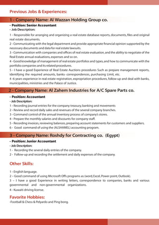 Previous Jobs & Experiences:
1 - Company Name: Al Wazzan Holding Group co.
- Position: Senior Accountant
- Job Description:
1 - Responsible for arranging and organizing a real estate database reports, documents, ﬁles and original
real estate documents.
2 - Communicating with the legal department and provide appropriate ﬁnancial opinion supported by the
necessary documents and data for real estate lawsuits.
3 - Communication with companies and ofﬁces of real estate evaluation,and the ability to negotiate of the
Real Estate annual evaluations,expenses and so on.
4 - Good knowledge of management of real estate portfolios and types,and how to communicate with the
portfolio companies and its related procedures.
5 - I have a good Experience of Real Estate Auctions procedures Such as prepare management reports,
identifying the required amounts, banks› correspondences, purchasing Limit, etc.
4 -6 years experience in real estate registration, expropriation procedures, follow-up and deal with banks,
municipalities, ministries and the Palace of Justice.
2 - Company Name: Al Zahem Industries for A/C Spare Parts co.
- Position: Accountant
- Job Description:
1 - Recording journal entries for the company treasury,banking and movements
2 - Review and record daily sales and revenues of the several company branches.
3 - Command control of the annual inventory process of company’s stores.
4 - Prepare the monthly salaries and discounts for company staff.
5 - Recording invoices,reviewing balances,preparing account statements for customers and suppliers.
6 - Good command of using the (ALSHAMEL) accounting program.
3 - Company Name: Roshdy for Contracting co. (Egypt)
- Position: Junior Accountant
- Job Description:
1 - Recording the several daily entries of the company.
2 - Follow-up and recording the settlement and daily expenses of the company.
Other Skills:
1 - English language.
2 – Good command of using Microsoft Offs programs as (word,Excel,Power point,Outlook).
3 – I have a good Experience in writing letters, correspondence to companies, banks and various
governmental and non-governmental organizations.
4 - Kuwaiti driving license.
Favorite Hobbies:
-Football & Chess & Pelyardo and Ping bong.
 