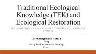 Traditional Ecological
Knowledge (TEK) and
Ecological Restoration
THE IMPORTANCE OF RELATIONSHIPS TO INFORM COLLABORATIVE
EFFORTS
Dave Ostergren and Hannah
Barg
Merry Lea Environmental Learning
Center
 