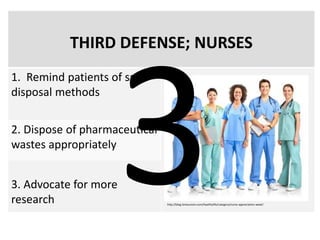 THIRD DEFENSE; NURSES
1. Remind patients of safe
disposal methods
2. Dispose of pharmaceutical
wastes appropriately
3. Advocate for more
research http://blog.timesunion.com/healthylife/category/nurse-appreciation-week/
 