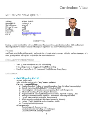 1
Curriculum Vitae
MUHAMMAD AZFAR QURESHI
Address: Al Safa, Jeddah
Date of Birth: 14-Jun-1972
Marital Status: Married
Driving Licence: Valid
Port Pass: Valid
Nationality: Pakistani
E-mail: dynamicazfar@gmail.com
Cell # +966 50 8484 935
OBJECTIVE:
Seeking a senior position that will benefit from my Sales experience, positive interaction skills and current
shipping industry contacts where my fifteen years experience can improve the sales results.
PROFILE
A self motivated, influential presenter and marketing oriented, able to use own initiative and work as a part of a
team, good problem solving and analytical skills, computer literate.
SUMMARY OF QUALIFICATIONS
− Total 15 years Experience in Sales & Marketing
− 8 Years Experience in Shipping & Freight Forwarding
− Excellent knowledge in PC, Liner’s and Freight Forwarding software
EMPLOYMENT
• Gulf Shipping Co Ltd
Jeddah, Saudi Arabia
Sales & Marketing Executive (May’2012 – to date)
Current responsibilities:
1. Dealing from End-To-End of Import Operations (Sea, Air & land transportation)
2. Sales & Marketing: LCL/FCL, DDP, DDU, DAP, EXW
3. Inform/Update existing Customers regarding their loaded shipments
4. Efficiently handling Project & Export shipments.
5. Negotiate (Sea & Air) freight charges with overseas Agents & shipping Lines
6. Send quotations to overseas agents/GLN members & existing customers
7. Update prospects freight charges, fort quarterly.
8. Send company profile to GLN and overseas agent, Monthly.
9. Update FF with SARJACK on line broacher, weekly.
10. Frequent visits to customers.
Achievements:
Increasing profit share every year
Learned sales and marketing new techniques
Understand “work under pressure’’
 