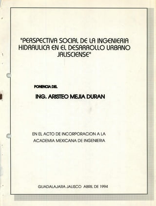 "PERSPECTIVA SOCIAL DE LA INGENIERIA
HIDRAULICA EN EL DESARROLLO URBANO
JALISCIENSE"
IkI
ING, ARISTEO MEJLk DURAN
EN EL ACTO DE INCORPORACION A LA
ACADEMIA MEXICANA DE INGENIERIA
1
GUADALAJARA JALISCO ABRIL DE 1994
 