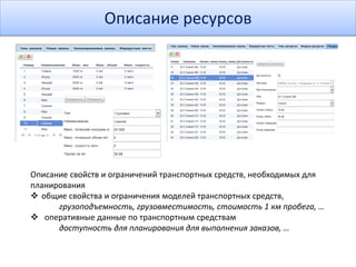 Описание ресурсов
Описание свойств и ограничений транспортных средств, необходимых для
планирования
 общие свойства и ограничения моделей транспортных средств,
грузоподъемность, грузовместимость, стоимость 1 км пробега, …
 оперативные данные по транспортным средствам
доступность для планирования для выполнения заказов, …
 